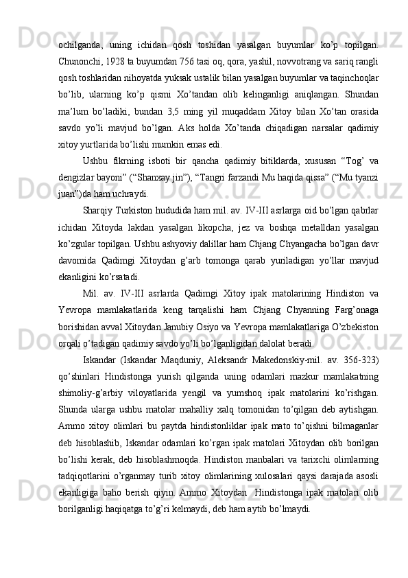 ochilganda,   uning   ichidan   qosh   toshidan   yasalgan   buyumlar   ko’p   topilgan.
Chunonchi, 1928 ta buyumdan 756 tasi oq, qora, yashil, novvotrang va sariq rangli
qosh toshlaridan nihoyatda yuksak ustalik bilan yasalgan buyumlar va taqinchoqlar
bo’lib,   ularning   ko’p   qismi   Xo’tandan   olib   kelinganligi   aniqlangan.   Shundan
ma’lum   bo’ladiki,   bundan   3,5   ming   yil   muqaddam   Xitoy   bilan   Xo’tan   orasida
savdo   yo’li   mavjud   bo’lgan.   Aks   holda   Xo’tanda   chiqadigan   narsalar   qadimiy
xitoy yurtlarida bo’lishi mumkin emas edi.   
Ushbu   fikrning   isboti   bir   qancha   qadimiy   bitiklarda,   xususan   “Tog’   va
dengizlar bayoni” (“Shanxay jin”), “Tangri farzandi Mu haqida qissa” (“Mu tyanzi
juan”)da ham uchraydi.      
Sharqiy Turkiston hududida ham mil. av. IV-III asrlarga oid bo’lgan qabrlar
ichidan   Xitoyda   lakdan   yasalgan   likopcha,   jez   va   boshqa   metalldan   yasalgan
ko’zgular topilgan. Ushbu ashyoviy dalillar ham Chjang Chyangacha bo’lgan davr
davomida   Qadimgi   Xitoydan   g’arb   tomonga   qarab   yuriladigan   yo’llar   mavjud
ekanligini ko’rsatadi. 
Mil.   av.   IV-III   asrlarda   Qadimgi   Xitoy   ipak   matolarining   Hindiston   va
Yevropa   mamlakatlarida   keng   tarqalishi   ham   Chjang   Chyanning   Farg’onaga
borishidan avval Xitoydan Janubiy Osiyo va Yevropa mamlakatlariga O’zbekiston
orqali o’tadigan qadimiy savdo yo’li bo’lganligidan dalolat beradi. 
Iskandar   (Iskandar   Maqduniy,   Aleksandr   Makedonskiy-mil.   av.   356-323)
qo’shinlari   Hindistonga   yurish   qilganda   uning   odamlari   mazkur   mamlakatning
shimoliy-g’arbiy   viloyatlarida   yengil   va   yumshoq   ipak   matolarini   ko’rishgan.
Shunda   ularga   ushbu   matolar   mahalliy   xalq   tomonidan   to’qilgan   deb   aytishgan.
Ammo   xitoy   olimlari   bu   paytda   hindistonliklar   ipak   mato   to’qishni   bilmaganlar
deb   hisoblashib,   Iskandar   odamlari   ko’rgan   ipak   matolari   Xitoydan   olib   borilgan
bo’lishi   kerak,   deb   hisoblashmoqda.   Hindiston   manbalari   va   tarixchi   olimlarning
tadqiqotlarini   o’rganmay   turib   xitoy   olimlarining   xulosalari   qaysi   darajada   asosli
ekanligiga   baho   berish   qiyin.   Ammo   Xitoydan     Hindistonga   ipak   matolari   olib
borilganligi haqiqatga to’g’ri kelmaydi, deb ham aytib bo’lmaydi.  