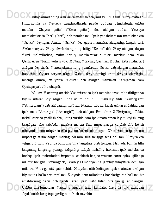Xitoy   olimlarining   asarlarida   yozilishicha,   mil.av.   IV   asrda   Xitoy   matolari
Hindistonda   va   Yevropa   mamlakatlarida   paydo   bo’lgan.   Hindistonfa   ushbu
matolar   “Chayna   patta”   (“Cina   patta”),   deb   atalgan   bo’lsa,   Yevropa
mamlakatlarida   “ser”   (“ser”)   deb   nomlangan.   Ipak   yetishtiradigan   mamlakat   esa
“Serika”   deyilgan.   Ammo   “Serika”   deb   qaysi   mamlakat   atalganligi   haqida   turli
fikrlar   mavjud.   Xitoy   olimlarining   ko’pchiligi   “Serika”   deb   Xitoy   atalgan,   degan
fikrni   ma’qullashsa,   ayrim   horijiy   mamlakatlar   olimlari   mazkur   nom   bilan
Qashqariya (Torim vohasi yoki Xo’tan, Yorkent, Qashqar, Kuchar kabi shaharlar)
atalgan   deyishadi.   Yunon   olimlarining   yozishicha,   Serika   deb   atalgan   mamlakat
hududidan   Oyxart   daryosi   o’tgan.   Ushbu   daryo   hozirgi   torim   daryosi   ekanligini
hisobga   olinsa,   bu   yerda   “Serika”   deb   atalgan   mamlakat   haqiqatdan   ham
Qashqariya bo’lib chiqadi.   
Mil. av. V asrning oxirida Yunonistonda ipak matodan uzun qilib tikilgan va
kiyim   ustidan   kiyiladigan   libos   udum   bo’lib,   u   mahalliy   tilda   “Amorgiam”
(“Amorgiam”) deb atalganligi ma’lum. Mazkur libosni tikish uchun ishlatiladigan
ipak   mato   “Amorgis”   (“Amorgis”),   deb   atalgan.   Rim   olimi   G.Pliniyning   “Tabiat
tarixi” asarida yozilishicha, uning yurtida ham ipak matolardan kiyim kiyish keng
tarqalgan.   Shu   sababdan   mazkur   matoni   Rim   imperiyasiga   ko’plab   olib   kelish
nihoyatda katta miqdorda tilla pul sarflashni talab etgan. O’rta hisobda ipak mato
importiga   sarflanadigan   mablag’   50   mln.   tilla   tangaga   teng   bo’lgan.   Xitoyda   esa
yiliga   3,5   mln.   atrofida   Rimning   tilla   tangalari   oqib   kelgan.   Natijada   Rimda   tilla
tanganing   tanqisligi   yuzaga   kelganligi   tufayli   mahalliy   hukumat   ipak   matolar   va
boshqa   ipak   mahsulotlari   importini   cheklash   haqida   maxsus   qaror   qabul   qilishga
majbur   bo’lgan.   Shuningdek,   G’arbiy   Olmoniyaning   janubiy   viloyatida   ochilgan
mil.   av.   V   asrga   oid   qabr   ichida   Xitoydan   olib   kelingan   ipak   matodan   tikilgan
kiyimning bo’laklari topilgan. Suriyada ham milodning boshlariga oid bo’lgan bir
amaldorning   qabri   ochilganda   jasad   ipak   mato   bilan   o’ralganligi   aniqlangan.
Ushbu   ma’lumotdan   Yaqin   Sharqada   ham   kundalik   hayotda   ipk   matodan
foydalanish keng trqalganligini ko’rish mumkin.     