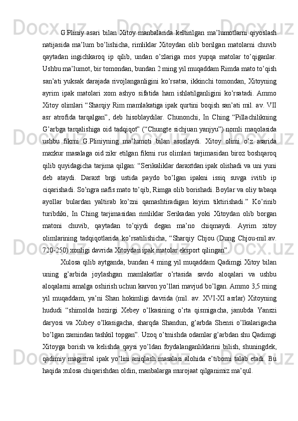 G.Pliniy   asari   bilan   Xitoy   manbalarida   keltirilgan   ma’lumotlarni   qiyoslash
natijasida   ma’lum   bo’lishicha,   rimliklar   Xitoydan   olib   borilgan   matolarni   chuvib
qaytadan   ingichkaroq   ip   qilib,   undan   o’zlariga   mos   yupqa   matolar   to’qiganlar.
Ushbu ma’lumot, bir tomondan, bundan 2 ming yil muqaddam Rimda mato to’qish
san’ati  yuksak darajada rivojlanganligini  ko’rsatsa,  ikkinchi  tomondan, Xitoyning
ayrim   ipak   matolari   xom   ashyo   sifatida   ham   ishlatilganligini   ko’rsatadi.   Ammo
Xitoy olimlari “Sharqiy Rim mamlakatiga ipak qurtini boqish san’ati mil. av. VII
asr   atrofida   tarqalgan”,   deb   hisoblaydilar.   Chunonchi,   In   Ching   “Pillachilikning
G’arbga tarqalishiga oid tadqiqot” (“Chungte sichjuan yanjyu”) nomli maqolasida
ushbu   fikrni   G.Pliniyning   ma’lumoti   bilan   asoslaydi.   Xitoy   olimi   o’z   asarida
mazkur masalaga oid zikr etilgan fikrni rus olimlari tarjimasidan biroz boshqaroq
qilib quyidagicha tarjima qilgan: “Serikaliklar daraxtdan ipak olishadi va uni yuni
deb   ataydi.   Daraxt   brgi   ustida   paydo   bo’lgan   ipakni   issiq   suvga   ivitib   ip
ciqarishadi. So’ngra nafis mato to’qib, Rimga olib borishadi. Boylar va oliy tabaqa
ayollar   bulardan   yaltirab   ko’zni   qamashtiradigan   kiyim   tiktirishadi.”   Ko’rinib
turibdiki,   In   Ching   tarjimasidan   rimliklar   Serikadan   yoki   Xitoydan   olib   borgan
matoni   chuvib,   qaytadan   to’qiydi   degan   ma’no   chiqmaydi.   Ayrim   xitoy
olimlarining   tadqiqotlarida   ko’rsatilishicha,   “Sharqiy   Chjou   (Dung   Chjou-mil.av.
720-250) xonligi davrida Xitoydan ipak matolar eksport qilingan”.
Xulosa  qilib  aytganda,   bundan  4  ming  yil  muqaddam   Qadimgi   Xitoy  bilan
uning   g’arbida   joylashgan   mamlakatlar   o’rtasida   savdo   aloqalari   va   ushbu
aloqalarni amalga oshirish uchun karvon yo’llari mavjud bo’lgan. Ammo 3,5 ming
yil   muqaddam,   ya’ni   Shan   hokimligi   davrida   (mil.   av.   XVI-XI   asrlar)   Xitoyning
hududi   “shimolda   hozirgi   Xebey   o’lkasining   o’rta   qismigacha,   janubda   Yanszi
daryosi   va   Xubey   o’lkasigacha,   sharqda   Shandun,   g’arbda   Shensi   o’lkalarigacha
bo’lgan zamindan tashkil topgan”. Uzoq o’tmishda odamlar g’arbdan shu Qadimgi
Xitoyga borish  va kelishda  qaysi  yo’ldan foydalanganliklarini  bilish,  shuningdek,
qadimiy magistral   ipak yo’lini  aniqlash  masalasi  alohida  e’tiborni  talab  etadi.  Bu
haqida xulosa chiqarishdan oldin, manbalarga murojaat qilganimiz ma’qul.  