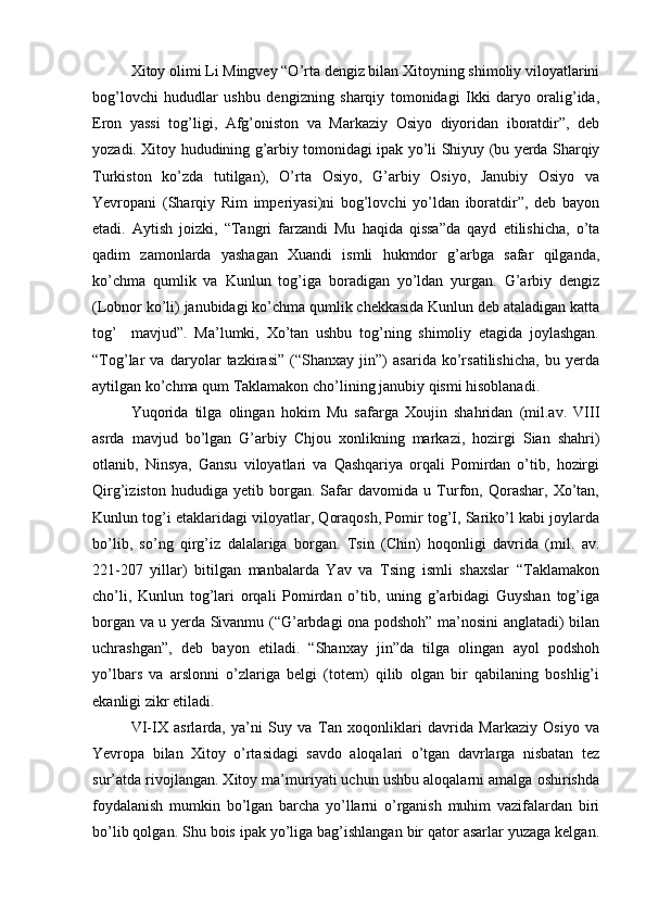 Xitoy olimi Li Mingvey “O’rta dengiz bilan Xitoyning shimoliy viloyatlarini
bog’lovchi   hududlar   ushbu   dengizning   sharqiy   tomonidagi   Ikki   daryo   oralig’ida,
Eron   yassi   tog’ligi,   Afg’oniston   va   Markaziy   Osiyo   diyoridan   iboratdir”,   deb
yozadi. Xitoy hududining g’arbiy tomonidagi ipak yo’li Shiyuy (bu yerda Sharqiy
Turkiston   ko’zda   tutilgan),   O’rta   Osiyo,   G’arbiy   Osiyo,   Janubiy   Osiyo   va
Yevropani   (Sharqiy   Rim   imperiyasi)ni   bog’lovchi   yo’ldan   iboratdir”,   deb   bayon
etadi.   Aytish   joizki,   “Tangri   farzandi   Mu   haqida   qissa”da   qayd   etilishicha,   o’ta
qadim   zamonlarda   yashagan   Xuandi   ismli   hukmdor   g’arbga   safar   qilganda,
ko’chma   qumlik   va   Kunlun   tog’iga   boradigan   yo’ldan   yurgan.   G’arbiy   dengiz
(Lobnor ko’li) janubidagi ko’chma qumlik chekkasida Kunlun deb ataladigan katta
tog’     mavjud”.   Ma’lumki,   Xo’tan   ushbu   tog’ning   shimoliy   etagida   joylashgan.
“Tog’lar   va   daryolar   tazkirasi”   (“Shanxay   jin”)   asarida   ko’rsatilishicha,   bu   yerda
aytilgan ko’chma qum Taklamakon cho’lining janubiy qismi hisoblanadi. 
Yuqorida   tilga   olingan   hokim   Mu   safarga   Xoujin   shahridan   (mil.av.   VIII
asrda   mavjud   bo’lgan   G’arbiy   Chjou   xonlikning   markazi,   hozirgi   Sian   shahri)
otlanib,   Ninsya,   Gansu   viloyatlari   va   Qashqariya   orqali   Pomirdan   o’tib,   hozirgi
Qirg’iziston   hududiga   yetib   borgan.   Safar   davomida   u   Turfon,   Qorashar,   Xo’tan,
Kunlun tog’i etaklaridagi viloyatlar, Qoraqosh, Pomir tog’I, Sariko’l kabi joylarda
bo’lib,   so’ng   qirg’iz   dalalariga   borgan.   Tsin   (Chin)   hoqonligi   davrida   (mil.   av.
221-207   yillar)   bitilgan   manbalarda   Yav   va   Tsing   ismli   shaxslar   “Taklamakon
cho’li,   Kunlun   tog’lari   orqali   Pomirdan   o’tib,   uning   g’arbidagi   Guyshan   tog’iga
borgan va u yerda Sivanmu (“G’arbdagi ona podshoh” ma’nosini anglatadi) bilan
uchrashgan”,   deb   bayon   etiladi.   “Shanxay   jin”da   tilga   olingan   ayol   podshoh
yo’lbars   va   arslonni   o’zlariga   belgi   (totem)   qilib   olgan   bir   qabilaning   boshlig’i
ekanligi zikr etiladi.      
VI-IX   asrlarda,   ya’ni   Suy   va   Tan   xoqonliklari   davrida   Markaziy   Osiyo   va
Yevropa   bilan   Xitoy   o’rtasidagi   savdo   aloqalari   o’tgan   davrlarga   nisbatan   tez
sur’atda rivojlangan. Xitoy ma’muriyati uchun ushbu aloqalarni amalga oshirishda
foydalanish   mumkin   bo’lgan   barcha   yo’llarni   o’rganish   muhim   vazifalardan   biri
bo’lib qolgan. Shu bois ipak yo’liga bag’ishlangan bir qator asarlar yuzaga kelgan. 