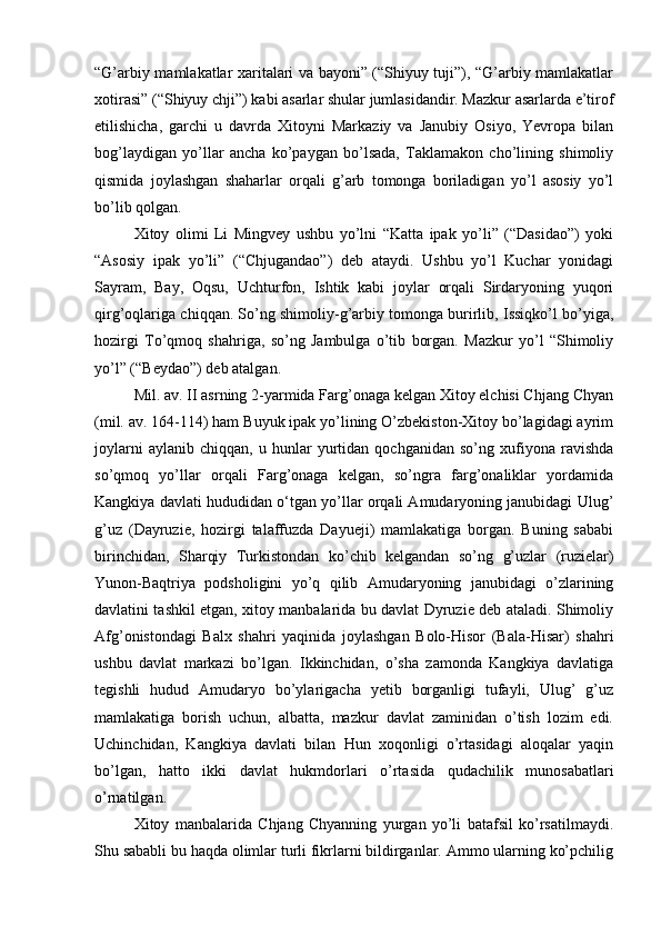“G’arbiy mamlakatlar xaritalari va bayoni” (“Shiyuy tuji”), “G’arbiy mamlakatlar
xotirasi” (“Shiyuy chji”) kabi asarlar shular jumlasidandir. Mazkur asarlarda e’tirof
etilishicha,   garchi   u   davrda   Xitoyni   Markaziy   va   Janubiy   Osiyo,   Yevropa   bilan
bog’laydigan   yo’llar   ancha   ko’paygan   bo’lsada,   Taklamakon   cho’lining   shimoliy
qismida   joylashgan   shaharlar   orqali   g’arb   tomonga   boriladigan   yo’l   asosiy   yo’l
bo’lib qolgan. 
Xitoy   olimi   Li   Mingvey   ushbu   yo’lni   “Katta   ipak   yo’li”   (“Dasidao”)   yoki
“Asosiy   ipak   yo’li”   (“Chjugandao”)   deb   ataydi.   Ushbu   yo’l   Kuchar   yonidagi
Sayram,   Bay,   Oqsu,   Uchturfon,   Ishtik   kabi   joylar   orqali   Sirdaryoning   yuqori
qirg’oqlariga chiqqan. So’ng shimoliy-g’arbiy tomonga burirlib, Issiqko’l bo’yiga,
hozirgi   To’qmoq   shahriga,   so’ng   Jambulga   o’tib   borgan.   Mazkur   yo’l   “Shimoliy
yo’l” (“Beydao”) deb atalgan.    
Mil. av. II asrning 2-yarmida Farg’onaga kelgan Xitoy elchisi Chjang Chyan
(mil. av. 164-114) ham Buyuk ipak yo’lining O’zbekiston-Xitoy bo’lagidagi ayrim
joylarni   aylanib   chiqqan,   u   hunlar   yurtidan   qochganidan   so’ng   xufiyona   ravishda
so’qmoq   yo’llar   orqali   Farg’onaga   kelgan,   so’ngra   farg’onaliklar   yordamida
Kangkiya davlati hududidan o‘tgan yo’llar orqali Amudaryoning janubidagi Ulug’
g’uz   (Dayruzie,   hozirgi   talaffuzda   Dayueji)   mamlakatiga   borgan.   Buning   sababi
birinchidan,   Sharqiy   Turkistondan   ko’chib   kelgandan   so’ng   g’uzlar   (ruzielar)
Yunon-Baqtriya   podsholigini   yo’q   qilib   Amudaryoning   janubidagi   o’zlarining
davlatini tashkil etgan, xitoy manbalarida bu davlat Dyruzie deb ataladi. Shimoliy
Afg’onistondagi   Balx   shahri   yaqinida   joylashgan   Bolo-Hisor   (Bala-Hisar)   shahri
ushbu   davlat   markazi   bo’lgan.   Ikkinchidan,   o’sha   zamonda   Kangkiya   davlatiga
tegishli   hudud   Amudaryo   bo’ylarigacha   yetib   borganligi   tufayli,   Ulug’   g’uz
mamlakatiga   borish   uchun,   albatta,   mazkur   davlat   zaminidan   o’tish   lozim   edi.
Uchinchidan,   Kangkiya   davlati   bilan   Hun   xoqonligi   o’rtasidagi   aloqalar   yaqin
bo’lgan,   hatto   ikki   davlat   hukmdorlari   o’rtasida   qudachilik   munosabatlari
o’rnatilgan. 
Xitoy   manbalarida   Chjang   Chyanning   yurgan   yo’li   batafsil   ko’rsatilmaydi.
Shu sababli bu haqda olimlar turli fikrlarni bildirganlar. Ammo ularning ko’pchilig 