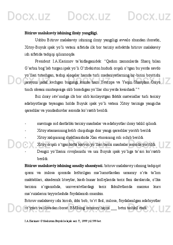 Bitiruv malakaviy ishining ilmiy yangiligi.
Ushbu   Bitiruv   malakaviy   ishining   ilmiy   yangiligi   avvalo   shundan   iboratki,
Xitoy-Buyuk   ipak   yo’li   vatani   sifatida   ilk   bor   tarixiy   asbektda   bitiruv   malakaviy
ish sifatida tadqiqi qilinmoqda.
President   I.A.Karimov   ta’kidlaganidek:   “Qadim   zamonlarda   Sharq   bilan
G’arbni bog’lab turgan ipak yo’li O’zbekiston hududi orqali o’tgan bu yerda savdo
yo’llari tutashgan, tashqi aloqalar hamda turli madaniyatlarning bir-birini boyitishi
jarayoni   jadal   kechgan   bugungi   kunda   ham   Yevropa   va   Yaqin   Sharqdan   Osiyo
tinch okeani mintaqasiga olib boradigan yo’llar shu yerda kesishadi.” ¹  
Biz ilmiy iste’molga ilk bor  olib kirilayotgan faktik materiallar turli  tarixiy
adabiyotlarga   tayangan   holda   Buyuk   ipak   yo’li   vatani   Xitoy   tarixiga   yangicha
qarashlar va yondashuvlar asosida ko’rsatib berildi.    
 
- mavzuga oid dastlabki tarixiy manbalar va adabiyotlar ilmiy tahlil qilindi.
- Xitoy atamasining kelib chiqishiga doir yangi qarashlar yoritib berildi
- Xitoy xalqnining shakllanishida Xan etnosining roli ochib berildi.
- Xitoy orqali o’tgan katta karvon yo’llari tarixi manbalar asosida yoritildi.
- Dengiz   yo’llarini   rivojlanishi   va   uni   Buyuk   ipak   yo’liga   ta’siri   ko’rsatib
berildi.   
Bitiruv malakaviy ishining amaliy ahamiyati.  bitiruv malakaviy ishning tadqiqot
qismi   va   xulosa   qismida   keltirilgan   ma’lumotlardan   umumiy   o’rta   ta’lim
maktablari,  akademik   litseylar,  kasb-hunar   kollejlarida   tarix  fani   darslarida,   o’lka
tarixini   o’rganishda,   universitetlardagi   tarix   fakultetlarida   maxsus   kurs
ma’ruzalarini tayyorlashda foydalanish mumkin. 
Bitiruv malakaviy ishi kirish, ikki bob, to’rt fasl, xulosa, foydalanilgan adabiyotlar
ro’yxati va ilovadan iborat. BMIning umumiy hajmi ___ betni tashkil etadi.   
I.A.Karimov O’zbekiston Buyuk kelajak sari T,: 1999 yil 599-bet 