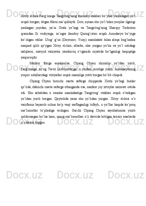Xitoy elchisi Farg’onaga Tangritog’ning shimoliy etaklari bo’ylab yuriladigan yo’l
orqali borgan, degan fikrni ma’qullaydi. Zero, aynan shu yo’l bilan yuejilar ilgarigi
yashagan   joyidan,   ya’ni   Xeshi   yo’lagi   va   Tangritog’ning   Sharqiy   Turkiston
qismidan   Ili   vodiysiga,   so’ngra   Janubiy   Qozog’iston   orqali   Amudaryo   bo’yiga
ko’chgan   edilar.   Ulug’   g’uz   (Dayruzie,   Yueji)   mamlakati   bilan   aloqa   bog’lashni
maqsad   qilib   qo’ygan   Xitoy   elchisi,   albatta,   ular   yurgan   yo’lni   va   yo’l   ustidagi
xalqlarni,   mavjud   vaziyatni   yaxshiroq   o’rganish   niyatida   bo’lganligi   haqiqatga
yaqinroqdir. 
Mazkur   fikrga   asoslanilsa,   Chjang   Chyan   shimoliy   yo’ldan   yurib,
Farg’onaga,   so’ng   Taroz   (Avliyoota)ga,   u   yerdan   janubga   yurib,   Amudaryoning
yuqori sohillaridagi viloyatlar orqali manzilga yetib borgan bo’lib chiqadi. 
Chjang   Chyan   birinchi   marta   safarga   chiqqanda   Xeshi   yo’lagi   hunlar
qo’lida, ikkinchi marta safarga otlanganda esa, mazkur joy xitoylar nazorati ostida
edi.   Shu   sababdan   u   usunlar   mamlakatiga   Tangritog’   etaklari   orqali   o’tadigan
yo’ldan   yurib   borgan.   Qaytishda   yana   shu   yo’lidan   yurgan.   Xitoy   elchisi   o’z
vazifasini  bajarish uchun  ko’p vaqt  sarflaganligi  tufayli, u yo’llar  haqida ko’proq
ma’lumotlar   to’plashga   erishgan.   Garchi   Chjang   Chyan   sayohatnoma   yozib
qoldirmagan bo’lsa ham, uning ma’lumotlari o’z davrida bitilgan tarixiy asarlarda
o’z aksini topgan.  