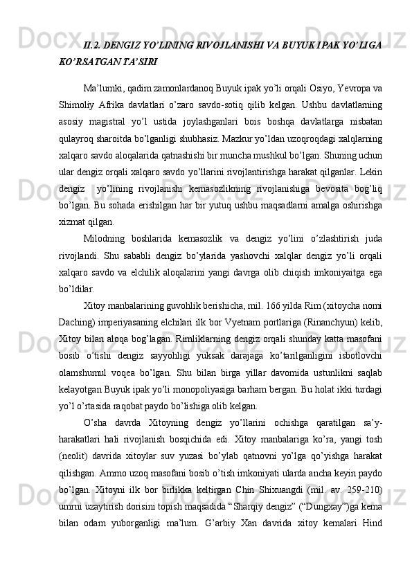 II.2. DENGIZ YO’LINING RIVOJLANISHI VA BUYUK IPAK YO’LIGA
KO’RSATGAN TA’SIRI
Ma’lumki, qadim zamonlardanoq Buyuk ipak yo’li orqali Osiyo, Yevropa va
Shimoliy   Afrika   davlatlari   o’zaro   savdo-sotiq   qilib   kelgan.   Ushbu   davlatlarning
asosiy   magistral   yo’l   ustida   joylashganlari   bois   boshqa   davlatlarga   nisbatan
qulayroq sharoitda bo’lganligi shubhasiz. Mazkur yo’ldan uzoqroqdagi xalqlarning
xalqaro savdo aloqalarida qatnashishi bir muncha mushkul bo’lgan. Shuning uchun
ular dengiz orqali xalqaro savdo yo’llarini rivojlantirishga harakat qilganlar. Lekin
dengiz     yo’lining   rivojlanishi   kemasozlikning   rivojlanishiga   bevosita   bog’liq
bo’lgan. Bu sohada erishilgan har bir yutuq ushbu maqsadlarni amalga oshirishga
xizmat qilgan. 
Milodning   boshlarida   kemasozlik   va   dengiz   yo’lini   o’zlashtirish   juda
rivojlandi.   Shu   sababli   dengiz   bo’ylarida   yashovchi   xalqlar   dengiz   yo’li   orqali
xalqaro   savdo   va   elchilik   aloqalarini   yangi   davrga   olib   chiqish   imkoniyaitga   ega
bo’ldilar. 
Xitoy manbalarining guvohlik berishicha, mil. 166 yilda Rim (xitoycha nomi
Daching) imperiyasaning elchilari ilk bor Vyetnam portlariga (Rinanchyun) kelib,
Xitoy bilan aloqa bog’lagan.  Rimliklarning dengiz  orqali  shunday  katta masofani
bosib   o’tishi   dengiz   sayyohligi   yuksak   darajaga   ko’tarilganligini   isbotlovchi
olamshumul   voqea   bo’lgan.   Shu   bilan   birga   yillar   davomida   ustunlikni   saqlab
kelayotgan Buyuk ipak yo’li monopoliyasiga barham bergan. Bu holat ikki turdagi
yo’l o’rtasida raqobat paydo bo’lishiga olib kelgan. 
O’sha   davrda   Xitoyning   dengiz   yo’llarini   ochishga   qaratilgan   sa’y-
harakatlari   hali   rivojlanish   bosqichida   edi.   Xitoy   manbalariga   ko’ra,   yangi   tosh
(neolit)   davrida   xitoylar   suv   yuzasi   bo’ylab   qatnovni   yo’lga   qo’yishga   harakat
qilishgan. Ammo uzoq masofani bosib o’tish imkoniyati ularda ancha keyin paydo
bo’lgan.   Xitoyni   ilk   bor   birlikka   keltirgan   Chin   Shixuangdi   (mil.   av.   259-210)
umrni uzaytirish dorisini topish maqsadida “Sharqiy dengiz” (“Dungxay”)ga kema
bilan   odam   yuborganligi   ma’lum.   G’arbiy   Xan   davrida   xitoy   kemalari   Hind 