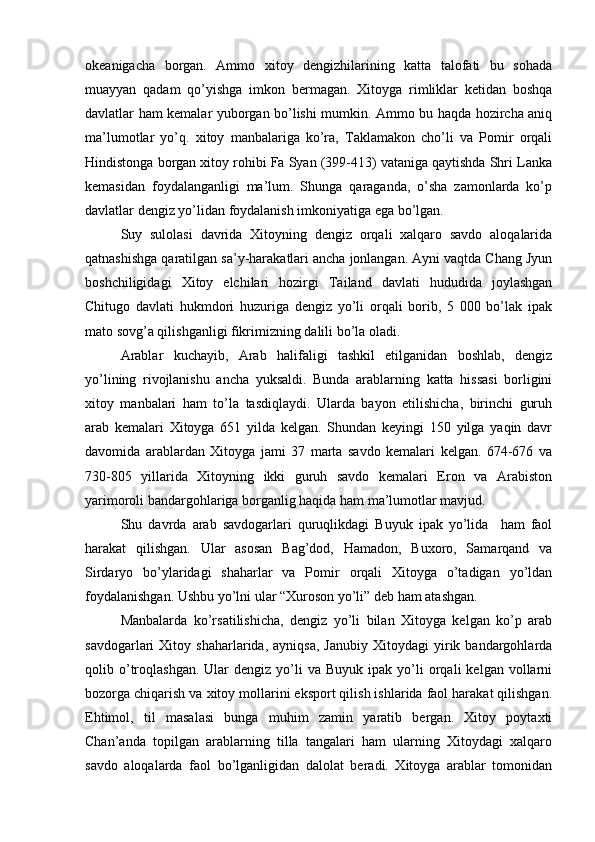 okeanigacha   borgan.   Ammo   xitoy   dengizhilarining   katta   talofati   bu   sohada
muayyan   qadam   qo’yishga   imkon   bermagan.   Xitoyga   rimliklar   ketidan   boshqa
davlatlar ham kemalar yuborgan bo’lishi mumkin. Ammo bu haqda hozircha aniq
ma’lumotlar   yo’q.   xitoy   manbalariga   ko’ra,   Taklamakon   cho’li   va   Pomir   orqali
Hindistonga borgan xitoy rohibi Fa Syan (399-413) vataniga qaytishda Shri Lanka
kemasidan   foydalanganligi   ma’lum.   Shunga   qaraganda,   o’sha   zamonlarda   ko’p
davlatlar dengiz yo’lidan foydalanish imkoniyatiga ega bo’lgan. 
Suy   sulolasi   davrida   Xitoyning   dengiz   orqali   xalqaro   savdo   aloqalarida
qatnashishga qaratilgan sa’y-harakatlari ancha jonlangan. Ayni vaqtda Chang Jyun
boshchiligidagi   Xitoy   elchilari   hozirgi   Tailand   davlati   hududida   joylashgan
Chitugo   davlati   hukmdori   huzuriga   dengiz   yo’li   orqali   borib,   5   000   bo’lak   ipak
mato sovg’a qilishganligi fikrimizning dalili bo’la oladi.                  
Arablar   kuchayib,   Arab   halifaligi   tashkil   etilganidan   boshlab,   dengiz
yo’lining   rivojlanishu   ancha   yuksaldi.   Bunda   arablarning   katta   hissasi   borligini
xitoy   manbalari   ham   to’la   tasdiqlaydi.   Ularda   bayon   etilishicha,   birinchi   guruh
arab   kemalari   Xitoyga   651   yilda   kelgan.   Shundan   keyingi   150   yilga   yaqin   davr
davomida   arablardan   Xitoyga   jami   37   marta   savdo   kemalari   kelgan.   674-676   va
730-805   yillarida   Xitoyning   ikki   guruh   savdo   kemalari   Eron   va   Arabiston
yarimoroli bandargohlariga borganlig haqida ham ma’lumotlar mavjud. 
Shu   davrda   arab   savdogarlari   quruqlikdagi   Buyuk   ipak   yo’lida     ham   faol
harakat   qilishgan.   Ular   asosan   Bag’dod,   Hamadon,   Buxoro,   Samarqand   va
Sirdaryo   bo’ylaridagi   shaharlar   va   Pomir   orqali   Xitoyga   o’tadigan   yo’ldan
foydalanishgan. Ushbu yo’lni ular “Xuroson yo’li” deb ham atashgan.    
Manbalarda   ko’rsatilishicha,   dengiz   yo’li   bilan   Xitoyga   kelgan   ko’p   arab
savdogarlari   Xitoy   shaharlarida,  ayniqsa,   Janubiy   Xitoydagi   yirik  bandargohlarda
qolib  o’troqlashgan.  Ular  dengiz  yo’li   va  Buyuk  ipak   yo’li   orqali   kelgan  vollarni
bozorga chiqarish va xitoy mollarini eksport qilish ishlarida faol harakat qilishgan.
Ehtimol,   til   masalasi   bunga   muhim   zamin   yaratib   bergan.   Xitoy   poytaxti
Chan’anda   topilgan   arablarning   tilla   tangalari   ham   ularning   Xitoydagi   xalqaro
savdo   aloqalarda   faol   bo’lganligidan   dalolat   beradi.   Xitoyga   arablar   tomonidan 