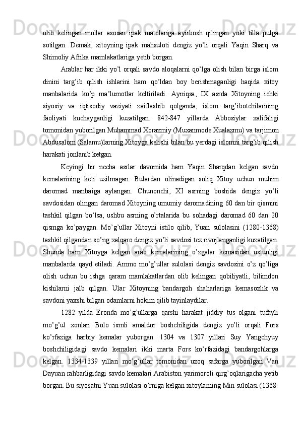 olib   kelingan   mollar   asosan   ipak   matolariga   ayirbosh   qilingan   yoki   tilla   pulga
sotilgan.   Demak,   xitoyning   ipak   mahsuloti   dengiz   yo’li   orqali   Yaqin   Sharq   va
Shimoliy Afrika mamlakatlariga yetib borgan. 
Arablar  har  ikki   yo’l  orqali   savdo   aloqalarni  qo’lga  olish  bilan  birga  islom
dinini   targ’ib   qilish   ishlarini   ham   qo’ldan   boy   berishmaganligi   haqida   xitoy
manbalarida   ko’p   ma’lumotlar   keltiriladi.   Ayniqsa,   IX   asrda   Xitoyning   ichki
siyosiy   va   iqtisodiy   vaziyati   zaiflashib   qolganda,   islom   targ’ibotchilarining
faoliyati   kuchayganligi   kuzatilgan.   842-847   yillarda   Abbosiylar   xalifaligi
tomonidan yuborilgan Muhammad Xorazmiy (Muxanmode Xualazmu) va tarjimon
Abdusalom (Salamu)larning Xitoyga kelishi bilan bu yerdagi islomni targ’ib qilish
harakati jonlanib ketgan. 
Keyingi   bir   necha   asrlar   davomida   ham   Yaqin   Sharqdan   kelgan   savdo
kemalarining   keti   uzilmagan.   Bulardan   olinadigan   soliq   Xitoy   uchun   muhim
daromad   manbaiga   aylangan.   Chunonchi,   XI   asrning   boshida   dengiz   yo’li
savdosidan olingan daromad Xitoyning umumiy daromadining 60 dan bir qismini
tashkil   qilgan   bo’lsa,   ushbu   asrning   o’rtalarida   bu   sohadagi   daromad   60   dan   20
qismga   ko’paygan.   Mo’g’ullar   Xitoyni   istilo   qilib,   Yuan   sulolasini   (1280-1368)
tashkil qilgandan so’ng xalqaro dengiz yo’li savdosi tez rivojlanganligi kuzatilgan.
Shunda   ham   Xitoyga   kelgan   arab   kemalarining   o’zgalar   kemasidan   ustunligi
manbalarda   qayd   etiladi.   Ammo   mo’g’ullar   sulolasi   dengiz   savdosini   o’z   qo’liga
olish   uchun   bu   ishga   qaram   mamlakatlardan   olib   kelingan   qobiliyatli,   bilimdon
kishilarni   jalb   qilgan.   Ular   Xitoyning   bandargoh   shaharlariga   kemasozlik   va
savdoni yaxshi bilgan odamlarni hokim qilib tayinlaydilar.    
1282   yilda   Eronda   mo’g’ullarga   qarshi   harakat   jiddiy   tus   olgani   tufayli
mo’g’ul   xonlari   Bolo   ismli   amaldor   boshchiligida   dengiz   yo’li   orqali   Fors
ko’rfaziga   harbiy   kemalar   yuborgan.   1304   va   1307   yillari   Suy   Yangchyuy
boshchiligidagi   savdo   kemalari   ikki   marta   Fors   ko’rfazidagi   bandargohlarga
kelgan.   1334-1339   yillari   mo’g’ullar   tomonidan   uzoq   safarga   yuborilgan   Van
Dayuan rahbarligidagi savdo kemalari Arabiston yarimoroli qirg’oqlarigacha yetib
borgan. Bu siyosatni Yuan sulolasi o’rniga kelgan xitoylarning Min sulolasi (1368- 