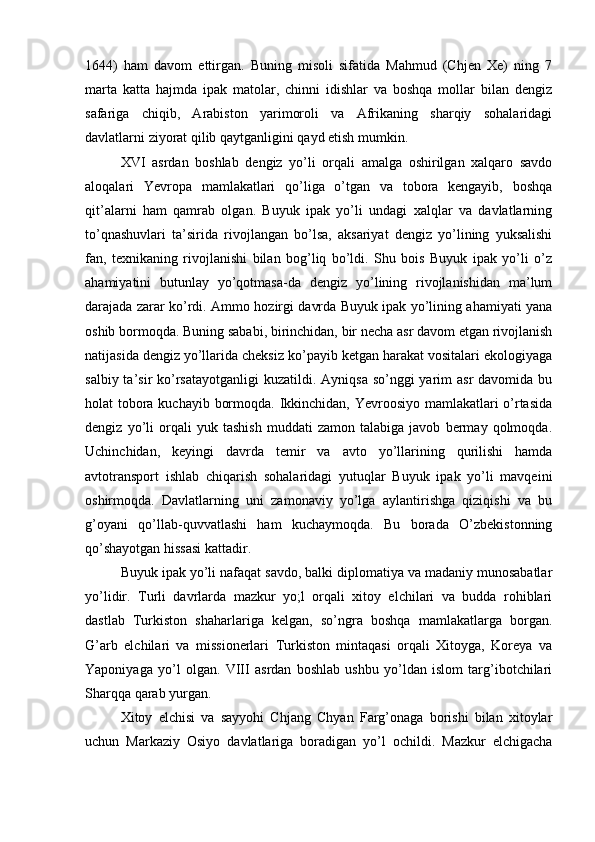 1644)   ham   davom   ettirgan.   Buning   misoli   sifatida   Mahmud   (Chjen   Xe)   ning   7
marta   katta   hajmda   ipak   matolar,   chinni   idishlar   va   boshqa   mollar   bilan   dengiz
safariga   chiqib,   Arabiston   yarimoroli   va   Afrikaning   sharqiy   sohalaridagi
davlatlarni ziyorat qilib qaytganligini qayd etish mumkin.   
XVI   asrdan   boshlab   dengiz   yo’li   orqali   amalga   oshirilgan   xalqaro   savdo
aloqalari   Yevropa   mamlakatlari   qo’liga   o’tgan   va   tobora   kengayib,   boshqa
qit’alarni   ham   qamrab   olgan.   Buyuk   ipak   yo’li   undagi   xalqlar   va   davlatlarning
to’qnashuvlari   ta’sirida   rivojlangan   bo’lsa,   aksariyat   dengiz   yo’lining   yuksalishi
fan,   texnikaning   rivojlanishi   bilan   bog’liq   bo’ldi.   Shu   bois   Buyuk   ipak   yo’li   o’z
ahamiyatini   butunlay   yo’qotmasa-da   dengiz   yo’lining   rivojlanishidan   ma’lum
darajada zarar ko’rdi. Ammo hozirgi davrda Buyuk ipak yo’lining ahamiyati yana
oshib bormoqda. Buning sababi, birinchidan, bir necha asr davom etgan rivojlanish
natijasida dengiz yo’llarida cheksiz ko’payib ketgan harakat vositalari ekologiyaga
salbiy ta’sir  ko’rsatayotganligi  kuzatildi. Ayniqsa so’nggi  yarim  asr  davomida bu
holat tobora kuchayib bormoqda. Ikkinchidan, Yevroosiyo mamlakatlari  o’rtasida
dengiz   yo’li   orqali   yuk   tashish   muddati   zamon   talabiga   javob   bermay   qolmoqda.
Uchinchidan,   keyingi   davrda   temir   va   avto   yo’llarining   qurilishi   hamda
avtotransport   ishlab   chiqarish   sohalaridagi   yutuqlar   Buyuk   ipak   yo’li   mavqeini
oshirmoqda.   Davlatlarning   uni   zamonaviy   yo’lga   aylantirishga   qiziqishi   va   bu
g’oyani   qo’llab-quvvatlashi   ham   kuchaymoqda.   Bu   borada   O’zbekistonning
qo’shayotgan hissasi kattadir. 
Buyuk ipak yo’li nafaqat savdo, balki diplomatiya va madaniy munosabatlar
yo’lidir.   Turli   davrlarda   mazkur   yo;l   orqali   xitoy   elchilari   va   budda   rohiblari
dastlab   Turkiston   shaharlariga   kelgan,   so’ngra   boshqa   mamlakatlarga   borgan.
G’arb   elchilari   va   missionerlari   Turkiston   mintaqasi   orqali   Xitoyga,   Koreya   va
Yaponiyaga   yo’l   olgan.   VIII   asrdan   boshlab   ushbu   yo’ldan   islom   targ’ibotchilari
Sharqqa qarab yurgan.   
Xitoy   elchisi   va   sayyohi   Chjang   Chyan   Farg’onaga   borishi   bilan   xitoylar
uchun   Markaziy   Osiyo   davlatlariga   boradigan   yo’l   ochildi.   Mazkur   elchigacha 