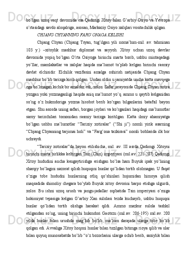 bo’lgan uzoq vaqt davomida esa Qadimgi Xitoy bilan G’arbiy Osiyo va Yevropa
o’rtasidagi savdo aloqalriga, asosan, Markaziy Osiyo xalqlari vositachilik qilgan. 
CHJANG CHYANNING FARG’ONAGA KELISHI.   
Chjang   Chyan   (Chjang   Tsyan,   tug’ilgan   yili   noma’lum-mil.   av.   tahminan
103   y.)   –xitoylik   mashhur   diplomat   va   sayyoh.   Xitoy   uchun   uzoq   davrlar
davomida   yopiq   bo’lgan   O’rta   Osiyoga   birinchi   marta   borib,   ushbu   mintaqadagi
yo’llar,   mamlakatlar   va   xalqlar   haqida   ma’lumot   to’plab   kelgan   birinchi   rasmiy
davlat   elchisidir.   Elchilik   vazifasini   amalga   oshirish   natijasida   Chjang   Chyan
mashhur bo’lib tarixga kirib qolgan. Undan oldin u jamiyatda uncha katta mavqega
ega bo’lmagan kichik bir amaldor edi, xolos. Safar jarayonida Chjang Chyan xotira
yozgan yoki yozmaganligi haqida aniq ma’lumot yo’q. ammo u qaytib kelganidan
so’ng   o’z   hukmdoriga   yozma   hisobot   berib   ko’rgan   bilganlarini   batafsil   bayon
etgan. Shu asosda uning safari, borgan joylari va ko’rganlari haqidagi ma’lumotlar
saroy   tarixchilari   tomonidan   rasmiy   tarixga   kiritilgan.   Katta   ilmiy   ahamiyatga
bo’lgan   ushbu   ma’lumotlar   “Tarixiy   xotiralar”   (“Shi   ji”)   nomli   yirik   asarning
“Chjang Chyanning tarjimai holi” va “Farg’ona tazkirasi” nomli boblarida ilk bor
uchraydi. 
“Tarixiy   xotiralar”da   bayon   etilishicha,   mil.   av.   III   asrda   Qadimgi   Xitoyni
birinchi marta birlikka keltirgan Tsin (Chin) imperiyasi (mil.av. 221-207) Qadimgi
Xitoy   hududini   ancha   kengaytirishga   erishgan   bo’lsa   ham   Buyuk   ipak   yo’lining
sharqiy bo’lagini nazorat qilish huquqini hunlar qo’lidan tortib ololmagan. U faqat
o’ziga   tobe   hududni   hunlarning   otliq   qo’shinlari   hujumidan   himoya   qilish
maqsadida  shimoliy chegara bo’ylab Buyuk xitoy devorini  barpo etishga  ulgurdi,
xolos.   Bu   ishni   uzoq   urush   va   jangu-jadallar   oqibatida   Tsin   imperiyasi   o’rniga
hokimiyat   tepasiga   kelgan   G’arbiy   Xan   sulolasi   tezda   kuchayib,   ushbu   huquqni
hunlar   qo’lidan   tortib   olishga   harakat   qildi.   Ammo   mazkur   sulola   tashkil
etilgandan so’ng, uning birinchi  hukmdori  Gaotszu  (mil.av. 206-195)  mil.av. 200
yilda   hunlar   bilan   urushda   mag’lub   bo’lib,   ma’lum   darajada   ularga   tobe   bo’lib
qolgan edi. Avvaliga Xitoy hoqoni hunlar bilan tuzilgan bitimga rioya qilib va ular
bilan quyuq munosabatda bo’lib “o’z bozorlarini ularga ochib berib, saxiylik bilan 