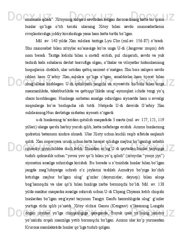 muomala qiladi”. Xitoyning xalqaro savdodan kelgan daromadining katta bir qismi
hunlar   qo’liga   o’tib   turishi   ularning   Xitoy   bilan   savdo   munosabatlarini
rivojlantirishga jiddiy kirishishiga yana ham katta turtki bo’lgan. 
Mil.   av.   140   yilda   Xan   sulolasi   taxtiga   Lyu   Che   (mil.av.   156-87)   o’tiradi.
Shu   munosabat   bilan   xitoylar   an’anasiga   ko’ra   unga   U-di   (Jangovar   xoqon)   deb
nom   beradi.   Taxtga   kelishi   bilan   u   metall   eritish,   pul   chiqarish,   savdo   va   yuk
tashish kabi sohalarni davlat tasrrufiga olgan, o’lkalar va viloyatlar hokimlarining
huquqlarini cheklab, ular ustidan qattiq nazorat o’rnatgan. Shu bois xalqaro savdo
ishlari   ham   G’arbiy   Xan   sulolasi   qo’liga   o’tgan,   amaldorlar   ham   tijorat   bilan
shug’ullana   boshlagan.   U-di   qobiliyatli   jangchi   va   siyosatchi   bo’lishi   bilan   birga
manmanlikda,   takabburlikda   va   qattiqqo’llikda   urug’-aymoqlari   ichida   tengi   yo’q
shaxs   hisoblangan.   Hunlarga   nisbatan   amalga   oshirilgan   siyosatda   ham   u  avvalgi
xoqonlarga   ko’ra   boshqacha   ish   tutdi.   Natijada   U-di   davrida   G’arbiy   Xan
sulolasining Hun davlatiga nisbatan siyosati o’zgardi. 
u-di hunlarning ta’siridan qutulish maqsadida 3 marta (mil. av. 127, 121, 119
yillari) ularga qarshi harbiy yurish qilib, katta zafarlarga erishdi. Ammo hunlarning
qudratini batamom sindira olmadi. Ular Xioty uchun kuchli raqib sifatida saqlanib
qoldi. Xan imperiyasi urush uchun katta harajat qilishga majbur bo’lganligi sababli
iqtisodiy qiyinchilikka duch keldi. Shundan so’ng U-di qaytadan hunlar tazyiqiga
tushib qolmaslik uchun “yovni yov qo’li bilan yo’q qilish” (xitoycha “youyi jiyi”)
siyosatini amalga oshirishga kirishdi. Bu borada u o’tmishda hunlar bilan bo’lgan
jangda   mag’lubiyatga   uchrab   o’z   joylarini   tashlab   Amudryo   bo’yiga   ko’chib
ketishga   majbur   bo’lgan   ulug’   g’uzlar   (dayruzielar,   dayueji)   bilan   aloqa
bog’lamoqchi   va   ular   qo’li   bilan   hunlrga   zarba   bermoqchi   bo’ldi.   Mil.   av.   138
yilda mazkur maqsadni amalga oshirish uchun U-di Chjang Chyanni kelib chiqishi
hunlardan   bo’lgan   serg’ayrat   tarjimon   Tangyi   Ganfu   hamrohligida   ulug’   g’uzlar
yurtiga   elchi   qilib   jo’natdi.   Xitoy   elchisi   Gansu   (Kengsuv)   o’lkasining   Lungshi
degan   joyidan   yo’lga   chiqqanligiga   qaraganda,   Buyuk   ipak   yo’lining   janubiy
yo’nalishi   orqali  manzilga   yetib  bormoqchi  bo’lgan.  Ammo  ular  ko’p  yurmasdan
Krurona mamlakatida hunlar qo’liga tushib qolgan.  