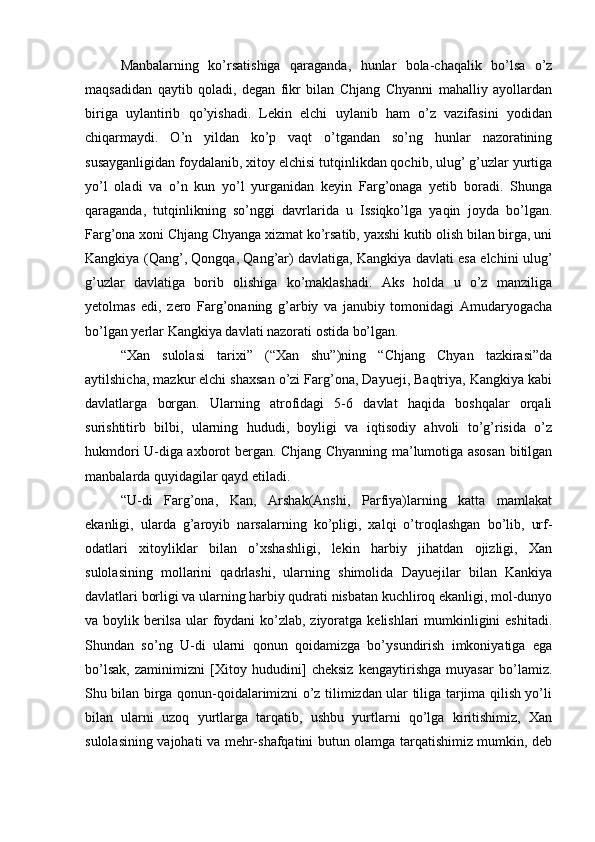Manbalarning   ko’rsatishiga   qaraganda,   hunlar   bola-chaqalik   bo’lsa   o’z
maqsadidan   qaytib   qoladi,   degan   fikr   bilan   Chjang   Chyanni   mahalliy   ayollardan
biriga   uylantirib   qo’yishadi.   Lekin   elchi   uylanib   ham   o’z   vazifasini   yodidan
chiqarmaydi.   O’n   yildan   ko’p   vaqt   o’tgandan   so’ng   hunlar   nazoratining
susayganligidan foydalanib, xitoy elchisi tutqinlikdan qochib, ulug’ g’uzlar yurtiga
yo’l   oladi   va   o’n   kun   yo’l   yurganidan   keyin   Farg’onaga   yetib   boradi.   Shunga
qaraganda,   tutqinlikning   so’nggi   davrlarida   u   Issiqko’lga   yaqin   joyda   bo’lgan.
Farg’ona xoni Chjang Chyanga xizmat ko’rsatib, yaxshi kutib olish bilan birga, uni
Kangkiya (Qang’, Qongqa, Qang’ar) davlatiga, Kangkiya davlati esa elchini ulug’
g’uzlar   davlatiga   borib   olishiga   ko’maklashadi.   Aks   holda   u   o’z   manziliga
yetolmas   edi,   zero   Farg’onaning   g’arbiy   va   janubiy   tomonidagi   Amudaryogacha
bo’lgan yerlar Kangkiya davlati nazorati ostida bo’lgan. 
“Xan   sulolasi   tarixi”   (“Xan   shu”)ning   “Chjang   Chyan   tazkirasi”da
aytilshicha, mazkur elchi shaxsan o’zi Farg’ona, Dayueji, Baqtriya, Kangkiya kabi
davlatlarga   borgan.   Ularning   atrofidagi   5-6   davlat   haqida   boshqalar   orqali
surishtitirb   bilbi,   ularning   hududi,   boyligi   va   iqtisodiy   ahvoli   to’g’risida   o’z
hukmdori U-diga axborot bergan. Chjang Chyanning ma’lumotiga asosan bitilgan
manbalarda quyidagilar qayd etiladi. 
“U-di   Farg’ona,   Kan,   Arshak(Anshi,   Parfiya)larning   katta   mamlakat
ekanligi,   ularda   g’aroyib   narsalarning   ko’pligi,   xalqi   o’troqlashgan   bo’lib,   urf-
odatlari   xitoyliklar   bilan   o’xshashligi,   lekin   harbiy   jihatdan   ojizligi,   Xan
sulolasining   mollarini   qadrlashi,   ularning   shimolida   Dayuejilar   bilan   Kankiya
davlatlari borligi va ularning harbiy qudrati nisbatan kuchliroq ekanligi, mol-dunyo
va boylik berilsa  ular  foydani  ko’zlab, ziyoratga kelishlari mumkinligini eshitadi.
Shundan   so’ng   U-di   ularni   qonun   qoidamizga   bo’ysundirish   imkoniyatiga   ega
bo’lsak,   zaminimizni   [Xitoy   hududini]   cheksiz   kengaytirishga   muyasar   bo’lamiz.
Shu bilan birga qonun-qoidalarimizni o’z tilimizdan ular tiliga tarjima qilish yo’li
bilan   ularni   uzoq   yurtlarga   tarqatib,   ushbu   yurtlarni   qo’lga   kiritishimiz,   Xan
sulolasining vajohati va mehr-shafqatini butun olamga tarqatishimiz mumkin, deb 