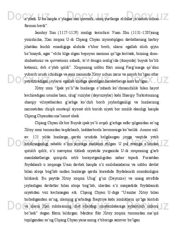 o’yladi. U bu haqda o’ylagan sari quvonib, uzoq yurtlarga elchilar jo’natish uchun
farmon berdi”. 
Janubiy   Sun   (1127-1129)   xonligi   tarixchisi   Yuan   Shu   (1131-1205)ning
yozishicha,   Xan   xoqoni   U-di   Chjang   Chyan   ziyoratqilgan   davlatlarning   harbiy
jihatdan   kuchli   emasligiga   alohida   e’tibor   berib,   ularni   egallab   olish   qiyin
bo’lmaydi, agar “elchi tilga olgan bepoyon zaminni qo’lga kiritsak, bizning shon-
shuhratimiz va quvvatimiz oshadi, to’rt dengiz oralig’ida (dunyoda)  buyuk bo’lib
ketamiz,   deb   o’ylab   qoldi”.   Xoqonning   ushbu   fikri   uning   Farg’onaga   qo’shin
yuborib urush ichishiga va ayni zamonda Xitoy uchun zarur va noyob bo’lgan otlar
yetishtiradigan joylarni egallab olishga qaratilgan harakatlariga asos bo’lgan. 
Xitoy   xoni   “Ipak   yo’li”da   hunlarga   o’xshash   ko’chmanchilik   bilan   hayot
kechiradigan usunlar ham, ulug’ ruziylar (dayruzeylar) kabi Sharqiy Turkistonning
sharqiy   viloyatlaridan   g’arbga   ko’chib   borib   joylashganligi   va   hunlarning
nazoratidan   chiqib   mustaqil   siyosat   olib   borish   niyati   bor   xonlik   ekanligi   haiqda
Chjang Chyandan ma’lumot oladi.    
Chjang Chyan ilk bor Buyuk ipak yo’li orqali g’arbga safar qilganidan so’ng
Xitoy xoni tomonidan taqdirlanib, lashkarboshi lavozomiga ko’tarildi. Ammo mil.
av.   121   yilda   hunlarga   qarshi   urushda   belgilangan   joyga   vaqtida   yetib
kelolmaganligi   sababli   o’lim   jazosiga   mahkum   etilgan.   U   pul   evaziga   o’limdan
qutulib   qolib,   o’z   mavqeini   tiklash   niyatida   yurganida   U-di   xoqonning   g’arb
mamlakatlariga   qiziqishi   ortib   borayotganligidan   xabar   topadi.   Fursatdan
foydalanib   u   xoqonga   Usun   davlati   haiqda   o’z   mulohazalarini   va   ushbu   davlat
bilan   aloqa   bog’lab   undan   hunlarga   qarshi   kurashda   foydalanish   mumkinligini
bildiradi.   Bu   paytda   Xitoy   xoqoni   Ulug’   g’uz   (Dayruzie)   va   uning   atrofida
joylashgan   davlatlar   bilan   aloqa   bog’lab,   ulardan   o’z   maqsadida   foydalanish
niyatidan   voz   kechmagan   edi.   Chjang   Chyan   U-diga   “Usunlar   Xitoy   bilan
birlashgandan   so’ng,   ularning   g’arbidagi   Baqtriya   kabi   xonliklarni   qo’lga   kiritish
va   ularni   Xan   sulolasining   chet   ellardagi   mustamlakasiga   aylantirish   imkoni
bo’ladi”   degan   fikrni   bildirgan.   Mazkur   fikr   Xitoy   xoqoni   tomonidan   ma’qul
topilgandan so’ng Chjang Chyan yana uning e’tiboriga sazovor bo’lgan.  