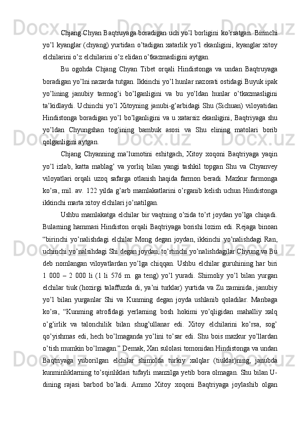 Chjang Chyan Baqtruyaga boradigan uch yo’l borligini ko’rsatgan. Birinchi
yo’l  kyanglar  (chyang)  yurtidan o’tadigan xatarlik yo’l  ekanligini, kyanglar  xitoy
elchilarini o’z elchilarini o’z elidan o’tkazmasligini aytgan.    
Bu   ogohda   Chjang   Chyan   Tibet   orqali   Hindistonga   va   undan   Baqtruyaga
boradigan yo’lni nazarda tutgan. Ikkinchi yo’l hunlar nazorati ostidagi Buyuk ipak
yo’lining   janubiy   tarmog’i   bo’lganligini   va   bu   yo’ldan   hunlar   o’tkazmasligini
ta’kidlaydi.   Uchinchi   yo’l   Xitoyning   janubi-g’arbidagi   Shu   (Sichuan)   viloyatidan
Hindistonga boradigan yo’l  bo’lganligini  va u xatarsiz  ekanligini, Baqtriyaga shu
yo’ldan   Chyungshan   tog’ining   bambuk   asosi   va   Shu   elining   matolari   borib
qolganligini aytgan. 
Chjang   Chyanning   ma’lumotini   eshitgach,   Xitoy   xoqoni   Baqtriyaga   yaqin
yo’l   izlab,   katta   mablag’   va   yorliq   bilan   yangi   tashkil   topgan   Shu   va   Chyanvey
viloyatlari   orqali   uzoq   safarga   otlanish   haqida   farmon   beradi.   Mazkur   farmonga
ko’ra, mil. av. 122 yilda g’arb mamlakatlarini  o’rganib kelish  uchun Hindistonga
ikkinchi marta xitoy elchilari jo’natilgan. 
Ushbu mamlakatga elchilar bir vaqtning o’zida to’rt joydan yo’lga chiqadi.
Bularning hammasi  Hindiston orqali  Baqtriyaga borishi  lozim  edi. Rejaga binoan
“birinchi   yo’nalishdagi   elchilar   Mong   degan   joydan,   ikkinchi   yo’nalishdagi   Ran,
uchinchi yo’nalsihdagi Shi degan joydan, to’rtinchi yo’nalishdagilar Chyung va Bu
deb   nomlangan   viloyatlardan   yo’lga   chiqqan.   Ushbu   elchilar   guruhining   har   biri
1   000   –   2   000   li   (1   li   576   m.   ga   teng)   yo’l   yuradi.   Shimoliy   yo’l   bilan   yurgan
elchilar tiuk (hozirgi talaffuzda di, ya’ni turklar) yurtida va Zu zaminida, janubiy
yo’l   bilan   yurganlar   Shi   va   Kunming   degan   joyda   ushlanib   qoladilar.   Manbaga
ko’ra,   “Kunming   atrofidagi   yerlarning   bosh   hokimi   yo’qligidan   mahalliy   xalq
o’g’irlik   va   talonchilik   bilan   shug’ullanar   edi.   Xitoy   elchilarini   ko’rsa,   sog’
qo’yishmas  edi, hech bo’lmaganda yo’lini  to’sar  edi. Shu bois mazkur  yo’llardan
o’tish mumkin bo’lmagan.” Demak, Xan sulolasi tomonidan Hindistonga va undan
Baqtriyaga   yuborilgan   elchilar   shimolda   turkiy   xalqlar   (tiuklar)ning,   janubda
kunminliklarning to’sqinliklari tufayli manzilga yetib bora olmagan. Shu bilan U-
dining   rajasi   barbod   bo’ladi.   Ammo   Xitoy   xoqoni   Baqtriyaga   joylashib   olgan 