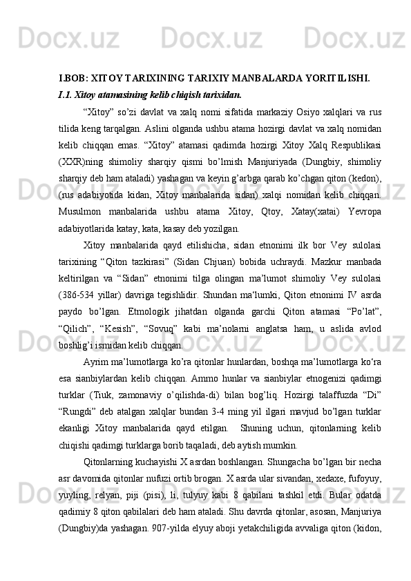 I.BOB: XITOY TARIXINING TARIXIY MANBALARDA YORITILISHI.
I.1. Xitoy atamasining kelib chiqish tarixidan.
“Xitoy”   so’zi   davlat   va   xalq   nomi   sifatida   markaziy   Osiyo   xalqlari   va   rus
tilida keng tarqalgan. Aslini olganda ushbu atama hozirgi davlat va xalq nomidan
kelib   chiqqan   emas.   “Xitoy”   atamasi   qadimda   hozirgi   Xitoy   Xalq   Respublikasi
(XXR)ning   shimoliy   sharqiy   qismi   bo’lmish   Manjuriyada   (Dungbiy,   shimoliy
sharqiy deb ham ataladi) yashagan va keyin g’arbga qarab ko’chgan qiton (kedon),
(rus   adabiyotida   kidan,   Xitoy   manbalarida   sidan)   xalqi   nomidan   kelib   chiqqan.
Musulmon   manbalarida   ushbu   atama   Xitoy,   Qtoy,   Xatay(xatai)   Yevropa
adabiyotlarida katay, kata, kasay deb yozilgan. 
Xitoy   manbalarida   qayd   etilishicha,   sidan   etnonimi   ilk   bor   Vey   sulolasi
tarixining   “Qiton   tazkirasi”   (Sidan   Chjuan)   bobida   uchraydi.   Mazkur   manbada
keltirilgan   va   “Sidan”   etnonimi   tilga   olingan   ma’lumot   shimoliy   Vey   sulolasi
(386-534   yillar)   davriga   tegishlidir.   Shundan   ma‘lumki,   Qiton   etnonimi   IV   asrda
paydo   bo’lgan.   Etmologik   jihatdan   olganda   garchi   Qiton   atamasi   “Po’lat”,
“Qilich”,   “Kesish”,   “Sovuq”   kabi   ma’nolarni   anglatsa   ham,   u   aslida   avlod
boshlig’i ismidan kelib chiqqan.
Ayrim ma’lumotlarga ko’ra qitonlar hunlardan, boshqa ma’lumotlarga ko‘ra
esa   sianbiylardan   kelib   chiqqan.   Ammo   hunlar   va   sianbiylar   etnogenizi   qadimgi
turklar   (Tiuk,   zamonaviy   o’qilishda-di)   bilan   bog’liq.   Hozirgi   talaffuzda   “Di”
“Rungdi”   deb   atalgan   xalqlar   bundan   3-4   ming   yil   ilgari   mavjud   bo’lgan   turklar
ekanligi   Xitoy   manbalarida   qayd   etilgan.     Shuning   uchun,   qitonlarning   kelib
chiqishi qadimgi turklarga borib taqaladi, deb aytish mumkin. 
Qitonlarning kuchayishi X asrdan boshlangan. Shungacha bo’lgan bir necha
asr davomida qitonlar nufuzi ortib brogan. X asrda ular sivandan, xedaxe, fufoyuy,
yuyling,   relyan,   piji   (pisi),   li,   tulyuy   kabi   8   qabilani   tashkil   etdi.   Bular   odatda
qadimiy 8 qiton qabilalari deb ham ataladi. Shu davrda qitonlar, asosan, Manjuriya
(Dungbiy)da yashagan. 907-yilda elyuy aboji yetakchiligida avvaliga qiton (kidon, 
