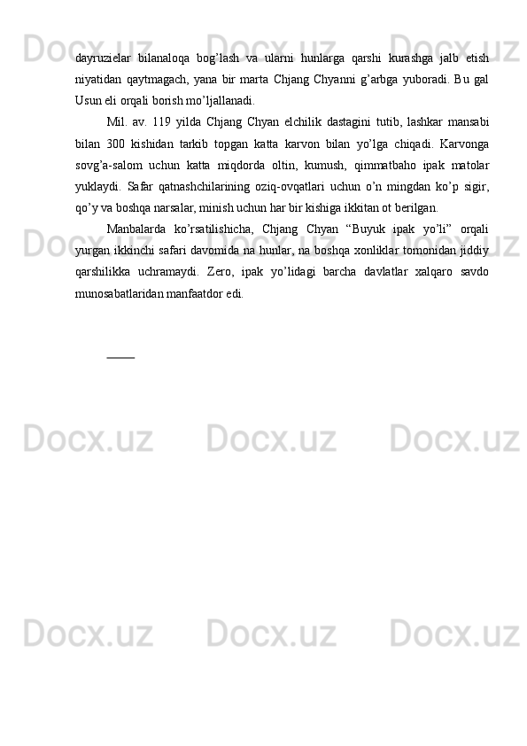 dayruzielar   bilanaloqa   bog’lash   va   ularni   hunlarga   qarshi   kurashga   jalb   etish
niyatidan   qaytmagach,   yana   bir   marta   Chjang   Chyanni   g’arbga   yuboradi.   Bu   gal
Usun eli orqali borish mo’ljallanadi. 
Mil.   av.   119   yilda   Chjang   Chyan   elchilik   dastagini   tutib,   lashkar   mansabi
bilan   300   kishidan   tarkib   topgan   katta   karvon   bilan   yo’lga   chiqadi.   Karvonga
sovg’a-salom   uchun   katta   miqdorda   oltin,   kumush,   qimmatbaho   ipak   matolar
yuklaydi.   Safar   qatnashchilarining   oziq-ovqatlari   uchun   o’n   mingdan   ko’p   sigir,
qo’y va boshqa narsalar, minish uchun har bir kishiga ikkitan ot berilgan. 
Manbalarda   ko’rsatilishicha,   Chjang   Chyan   “Buyuk   ipak   yo’li”   orqali
yurgan ikkinchi  safari  davomida na hunlar, na boshqa xonliklar tomonidan jiddiy
qarshilikka   uchramaydi.   Zero,   ipak   yo’lidagi   barcha   davlatlar   xalqaro   savdo
munosabatlaridan manfaatdor edi.
            
          