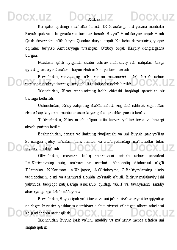 Xulosa.
Bir   qator   qadimgi   mualliflar   hamda   IX-X   asrlarga   oid   yozma   manbalar
Buyuk ipak yo’li to’grisida ma’lumotlar beradi. Bu yo’l Hind daryosi orqali Hindi
Qush   davonidan   o’tib   keyin   Qunduz   daryo   orqali   Ko’kcha   daryosining   yuqori
oqimlari   bo’ylab   Amudaryoga   tutashgan,   O’zboy   orqali   Kaspiy   dengizigacha
borgan. 
Muxtasar   qilib   aytganda   ushbu   bitiruv   malakaviy   ish   natijalari   bizga
qyuidagi asosiy xulosalarni bayon etish imkoniyatlarini beradi:
Birinchidan,   mavzuning   to’liq   ma’no   mazmunini   ochib   berish   uchun
manba va adabiyotlarning ilmiy tahlili to’laligicha ochib berildi;
Ikkinchidan,   Xitoy   etnonimining   kelib   chiqishi   haqidagi   qarashlar   bir
tizimga keltirildi.
Uchinchidan,   Xitoy   xalqining   shakllanishida   eng   faol   ishtirok   etgan   Xan
etnosi haqida yozma manbalar asosida yangicha qarashlar yoritib berildi.
To’rtinchidan,   Xitoy   orqali   o’tgan   katta   karvon   yo’llari   tarixi   va   hozirgi
ahvoli yoritob berildi.
Beshinchidan,   dengiz   yo’llarining   rivojlanishi   va   uni   Buyuk   ipak   yo’liga
ko’rsatgan   ijobiy   ta’sirlari   tarix   manba   va   adabiyotlardagi   ma’lumotlar   bilan
qiyosiy tahlil qilindi. 
Oltinchidan,   mavzuni   to’liq   mazmunini   ochish   uchun   prezident
I.A.Karimovning   nutq,   ma’ruza   va   asarlari,   Abduholiq   Abdurasul   o’g’li
T.Jamolov,   N.Karimov.   A.Xo’jayev,   A.O’rinboyev,   O.Bo’riyevlarning   ilmiy
tadqiqotlarini   o’rni   va   ahamiyati   alohida   ko’rsatib   o’tildi.   Bitiruv   malakaviy   ishi
yakunida   tadqiqot   natijalariga   asoslanib   quidagi   taklif   va   tavsiyalarni   amaliy
ahamiyatga ega deb hisoblaymiz:
Birinchidan, Buyuk ipak yo’li tarixi va uni jahon sivilizatsiyasi tarqqiyotiga
qo’shgan   hissasini   yoshlarimiz   tarbiyasi   uchun   xizmat   qiladigan   albom-atlaslarni
ko’p miqdorda nashr qilish.
Ikkinchidan   Buyuk   ipak   yo’lini   moddiy   va   ma’naviy   meros   sifatida   uni
saqlab qolish.  