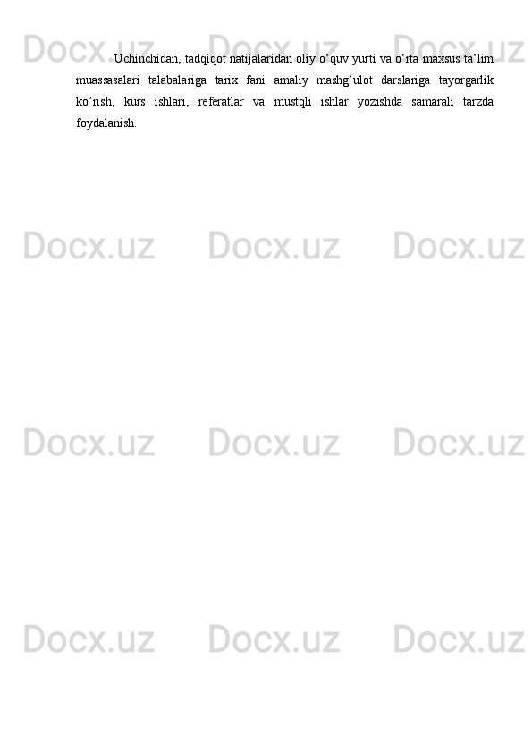 Uchinchidan, tadqiqot natijalaridan oliy o’quv yurti va o’rta maxsus ta’lim
muassasalari   talabalariga   tarix   fani   amaliy   mashg’ulot   darslariga   tayorgarlik
ko’rish,   kurs   ishlari,   referatlar   va   mustqli   ishlar   yozishda   samarali   tarzda
foydalanish.  