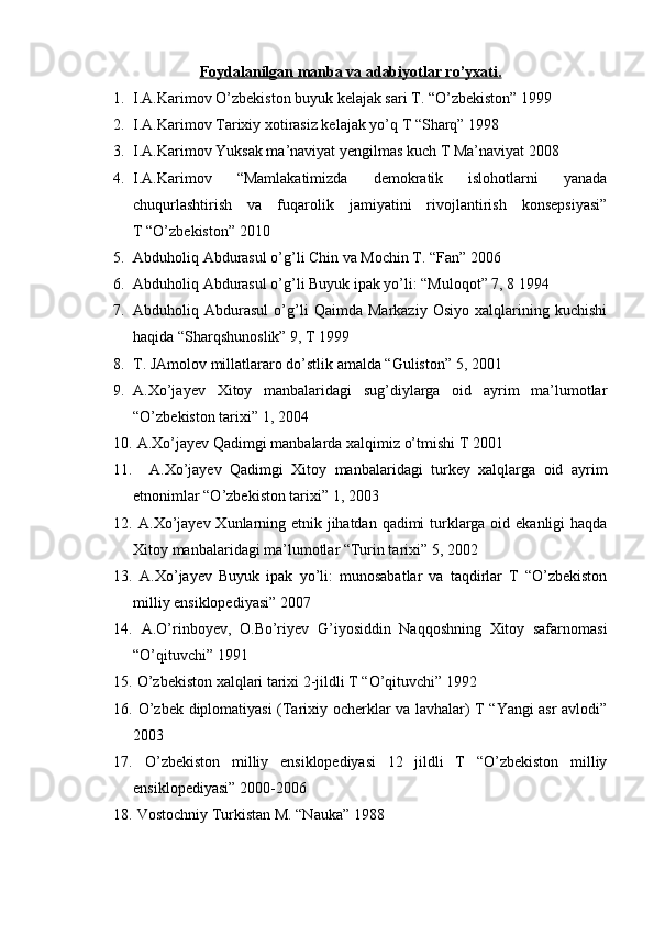 Foydalanilgan manba va adabiyotlar ro’yxati.
1. I.A.Karimov O’zbekiston buyuk kelajak sari T. “O’zbekiston” 1999
2. I.A.Karimov Tarixiy xotirasiz kelajak yo’q T “Sharq” 1998 
3. I.A.Karimov Yuksak ma’naviyat yengilmas kuch T Ma’naviyat 2008
4. I.A.Karimov   “Mamlakatimizda   demokratik   islohotlarni   yanada
chuqurlashtirish   va   fuqarolik   jamiyatini   rivojlantirish   konsepsiyasi”
T “O’zbekiston” 2010
5. Abduholiq Abdurasul o’g’li Chin va Mochin T. “Fan” 2006
6. Abduholiq Abdurasul o’g’li Buyuk ipak yo’li: “Muloqot” 7, 8 1994 
7. Abduholiq   Abdurasul   o’g’li   Qaimda   Markaziy   Osiyo   xalqlarining   kuchishi
haqida “Sharqshunoslik” 9, T 1999
8. T. JAmolov millatlararo do’stlik amalda “Guliston” 5, 2001
9. A.Xo’jayev   Xitoy   manbalaridagi   sug’diylarga   oid   ayrim   ma’lumotlar
“O’zbekiston tarixi” 1, 2004
10.  A.Xo’jayev Qadimgi manbalarda xalqimiz o’tmishi T 2001
11.     A.Xo’jayev   Qadimgi   Xitoy   manbalaridagi   turkey   xalqlarga   oid   ayrim
etnonimlar “O’zbekiston tarixi” 1, 2003 
12.   A.Xo’jayev Xunlarning etnik jihatdan qadimi  turklarga oid ekanligi haqda
Xitoy manbalaridagi ma’lumotlar “Turin tarixi” 5, 2002
13.   A.Xo’jayev   Buyuk   ipak   yo’li:   munosabatlar   va   taqdirlar   T   “O’zbekiston
milliy ensiklopediyasi” 2007
14.   A.O’rinboyev,   O.Bo’riyev   G’iyosiddin   Naqqoshning   Xitoy   safarnomasi
“O’qituvchi” 1991
15.  O’zbekiston xalqlari tarixi 2-jildli T “O’qituvchi” 1992 
16.   O’zbek diplomatiyasi (Tarixiy ocherklar va lavhalar) T “Yangi asr avlodi”
2003 
17.   O’zbekiston   milliy   ensiklopediyasi   12   jildli   T   “O’zbekiston   milliy
ensiklopediyasi” 2000-2006
18.  Vostochniy Turkistan M. “Nauka” 1988 