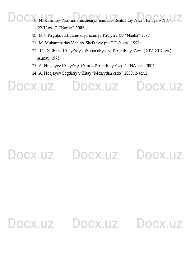 19.  N. Karimov Vzaimo otnosheniya narodov Sentralnoy Azii I Kitaya v XIV-
XVII vv. T. “Nauka” 2005
20.  M.V.Kryukov Etnicheskaya istoriya Kitaysiv M/ “Nauka” 1987       
21.  M. Muhammedov Velikiy Shelkoviy put T “Nauka” 1996 
22.   K,   Xafizov   Kitayskaya   diplomatiya   v   Sentralnoy   Azii   (XIV-XIX   vv.)
Almati 1995
23.  A. Hodjayev Kitayskiy faktor v Sentralnoy Azii T. “NAuka” 2004 
24.  A. Hodjayev Sogdisiy v Kitay “Moziydan sado” 2002, 2-sonli     