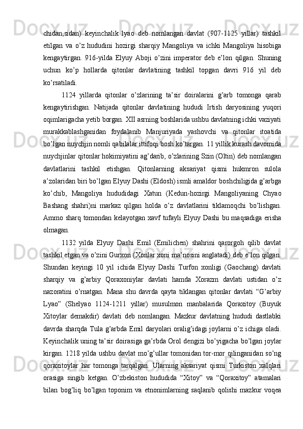 chidan,sidan)   keyinchalik   lyao   deb   nomlangan   davlat   (907-1125   yillar)   tashkil
etilgan   va   o’z   hududini   hozirgi   sharqiy   Mangoliya   va   ichki   Mangoliya   hisobiga
kengaytirgan.   916-yilda   Elyuy   Aboji   o’zini   imperator   deb   e’lon   qilgan.   Shuning
uchun   ko’p   hollarda   qitonlar   davlatining   tashkil   topgan   davri   916   yil   deb
ko’rsatiladi. 
1124   yillarda   qitonlar   o’zlarining   ta’sir   doiralarini   g’arb   tomonga   qarab
kengaytirishgan.   Natijada   qitonlar   davlatining   hududi   Irtish   daryosining   yuqori
oqimlarigacha yetib borgan. XII asrning boshlarida ushbu davlatning ichki vaziyati
murakkablashganidan   foydalanib   Manjuriyada   yashovchi   va   qitonlar   itoatida
bo’lgan nuychjin nomli qabilalar ittifoqi bosh ko’targan. 11 yillik kurash davomida
nuychjinlar qitonlar hokimiyatini ag’darib, o’zlarining Szin (Oltin) deb nomlangan
davlatlarini   tashkil   etishgan.   Qitonlarning   aksariyat   qismi   hukmron   sulola
a’zolaridan biri bo’lgan Elyuy Dashi (Eldosh) ismli amaldor boshchiligida g’arbga
ko’chib,   Mangoliya   hududidagi   Xatun   (Kedun-hozirgi   Mangoliyaning   Chyao
Bashang   shahri)ni   markaz   qilgan   holda   o’z   davlatlarini   tiklamoqchi   bo’lishgan.
Ammo sharq tomondan kelayotgan xavf tufayli Elyuy Dashi bu maqsadiga erisha
olmagan. 
1132   yilda   Elyuy   Dashi   Emil   (Emilichen)   shahrini   qarorgoh   qilib   davlat
tashkil etgan va o’zini Gurxon (Xonlar xoni ma’nosini anglatadi) deb e’lon qilgan.
Shundan   keyingi   10   yil   ichida   Elyuy   Dashi   Turfon   xonligi   (Gaochang)   davlati
sharqiy   va   g’arbiy   Qoraxoniylar   davlati   hamda   Xorazm   davlati   ustidan   o’z
nazoratini   o’rnatgan.   Mana   shu   davrda   qayta   tiklangan   qitonlar   davlati   “G’arbiy
Lyao”   (Shelyao   1124-1211   yillar)   musulmon   manbalarida   Qoraxitoy   (Buyuk
Xitoylar   demakdir)   davlati   deb   nomlangan.   Mazkur   davlatning   hududi   dastlabki
davrda sharqda Tula g’arbda Emil daryolari oralig’idagi joylarni o’z ichiga oladi.
Keyinchalik uning ta’sir doirasiga ga’rbda Orol dengizi bo’yigacha bo’lgan joylar
kirgan. 1218 yilda ushbu davlat mo’g’ullar tomonidan tor-mor qilinganidan so’ng
qoraxitoylar   har   tomonga   tarqalgan.   Ularning   aksariyat   qismi   Turkiston   xalqlari
orasiga   singib   ketgan.   O’zbekiston   hududida   “Xitoy”   va   “Qoraxitoy”   atamalari
bilan   bog’liq   bo’lgan   toponim   va   etnonimlarning   saqlanib   qolishi   mazkur   voqea 