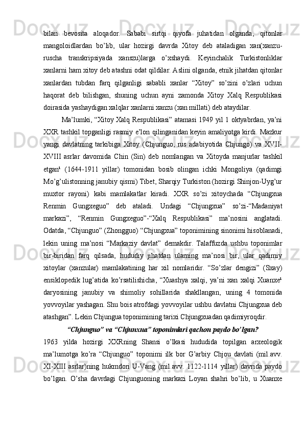 bilan   bevosita   aloqador.   Sababi   sirtqi   qiyofa   juhatidan   olganda,   qitonlar
mangoloidlardan   bo’lib,   ular   hozirgi   davrda   Xitoy   deb   ataladigan   xan(xanzu-
ruscha   transkripsiyada   xanszu)larga   o’xshaydi.   Keyinchalik   Turkistonliklar
xanlarni ham xitoy deb atashni odat qildilar. Aslini olganda, etnik jihatdan qitonlar
xanlardan   tubdan   farq   qilganligi   sababli   xanlar   “Xitoy”   so’zini   o’zlari   uchun
haqorat   deb   bilishgan,   shuning   uchun   ayni   zamonda   Xitoy   Xalq   Respublikasi
doirasida yashaydigan xalqlar xanlarni xanzu (xan millati) deb ataydilar. 
Ma’lumki, “Xitoy Xalq Respublikasi” atamasi 1949 yil 1 oktyabrdan, ya’ni
XXR tashkil topganligi rasmiy e’lon qilinganidan keyin amaliyotga kirdi. Mazkur
yangi   davlatning   tarkibiga   Xitoy   (Chjunguo,   rus   adabiyotida   Chjungo)   va   XVII-
XVIII   asrlar   davomida   Chin   (Sin)   deb   nomlangan   va   Xitoyda   manjurlar   tashkil
etgan¹   (1644-1911   yillar)   tomonidan   bosib   olingan   ichki   Mongoliya   (qadimgi
Mo’g’ulistonning janubiy qismi) Tibet, Sharqiy Turkiston (hozirgi Shinjon-Uyg’ur
muxtor   rayoni)   kabi   mamlakatlar   kiradi.   XXR   so’zi   xitoychada   “Chjungxua
Renmin   Gungxeguo”   deb   ataladi.   Undagi   “Chjungxua”   so’zi-“Madaniyat
markazi”,   “Renmin   Gungxeguo”-“Xalq   Respublikasi”   ma’nosini   anglatadi.
Odatda, “Chjunguo” (Zhongguo) “Chjungxua” toponimining sinonimi hisoblanadi,
lekin   uning   ma’nosi   “Markaziy   davlat”   demakdir.   Talaffuzda   ushbu   toponimlar
bir-biridan   farq   qilsada,   hududiy   jihatdan   ularning   ma’nosi   bir,   ular   qadimiy
xitoylar   (xanzular)   mamlakatining   har   xil   nomlaridir.   “So’zlar   dengizi”   (Sxay)
ensiklopedik   lug’atida   ko’rsatilishicha,   “Xuashya   xalqi,   ya’ni   xan   xalqi   Xuanxe¹
daryosining   janubiy   va   shimoliy   sohillarida   shakllangan,   uning   4   tomonida
yovvoyilar yashagan. Shu bois atrofdagi yovvoyilar ushbu davlatni Chjungxua deb
atashgan”. Lekin Chjungua toponimining tarixi Chjungxuadan qadimiyroqdir.
“Chjunguo” va “Chjunxua” toponimlari qachon paydo bo’lgan?
1963   yilda   hozirgi   XXRning   Shansi   o’lkasi   hududida   topilgan   arxeologik
ma’lumotga   ko’ra   “Chjunguo”   toponimi   ilk   bor   G’arbiy   Chjou   davlati   (mil.avv.
XI-XIII   asrlar)ning   hukmdori   U-Vang   (mil.avv.   1122-1114   yillar)   davrida   paydo
bo’lgan.   O’sha   davrdagi   Chjunguoning   markazi   Loyan   shahri   bo’lib,   u   Xuanxe 