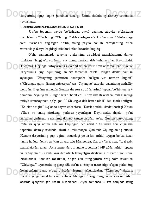 daryosining   quyi   oqimi   janubida   hozirgi   Shean   shahrining   sharqiy   tomonida
joylashgan. 
1.  Abduholiq Abdurasul o’gli Chin va Mochin T.: 2006 y 43-bet
Ushbu   toponim   paydo   bo’lishidan   avval   qadimgi   xitoylar   o’zlarining
mamlakatini “Tuchjung” “Chjungtu” deb atashgan edi. Ushbu nom   “Markazdagi
yer”   ma’nosini   anglatgan   bo’lib,   uning   paydo   bo’lishi   xitoylarning   o’sha
zamondagi dunyo haqidagi tafakkuri bilan bevosita bog’liq. 
O’sha   zamonlarda   xitoylar   o’zlarining   atrofidagi   mamlakatlarni   dunyo
chekkasi   (fang)   o’z   yurtlarini   esa   uning   markazi   deb   tushunardilar.   Keyinchalik
Tuchjung, Chjungtu xitoylarning ilk ajdodlari bo’lmish shyalar tomonidan Xuanxe
daryosining   quyi   oqimining   janubiy   tomonida   tashkil   etilgan   davlat   nomiga
aylangan.   “Xitoyning   qadimdan   hozirgacha   bo’lgan   yer   nomlari   lug’ati”
(“Chjunguo gujin diming datsediyan”)da “Chjunguo” xitoylar vatanining mahalliy
nomidir. U qadim zamonda Xuanxe daryosi atrofida tashkil topgan bo’lib, uning 4
tomonini Myanyi va Rungdelardan iborat edi. Xitoy davlati o’rtada joylashganligi
tufayli shunday nom qo’yilgan. U Chjungua deb ham ataladi” deb sharh berilgan.
“So’zlar dengizi” lug’atida bayon etilishicha, “Dastlab ushbu davlat hozirgi Xenan
o’lkasi   va   uning   atrofidagi   yerlarda   joylashgan.   Keyinchalik   shyalar,   ya’ni
xanzular   yashagan   yerlarning   doirasi   kengayganidan   so’ng   Xuanxe   daryosining
o’rta   va   quyi   oqimi   sohillari   Chjunguo   deb   ataldi.”   Shundan   beri   chjunguo
toponimi   doimiy   ravishda   ishlatilib   kelinmoqda.   Qadimda   Chjunguoning   hududi
Xuanxe   daryosining   quyi   oqimi   janubidagi   yerlardan   tashkil   topgan   bo’lsa   hozir
uning hududi doirasiga Manjuriya, ichki Mangoliya, Sharqiy Turkiston, Tibet kabi
mamalakatlar kiradi. Ayni zamonda Chjunguo toponimi 1949 yilda tashkil topgan
va   Xitoy   Xalq   Respublikasi   deb   atalib   kelayotgan   davlatning   qisqartirilgan   nomi
hisoblanadi.   Shundan   ma’lumki,   o’tgan   ikki   ming   yildan   ortiq   davr   davomida
“Chjunguo” toponimining geografik ma’nosi xitoylar nazoratiga o’tgan yerlarning
kengayishiga   qarab   o’zgarib   bordi.   Hozirgi   tushunchadagi   “Chjunguo”   atamasi
mazkur yangi davlat to’la nomi ifoda etiladigan 7 eroglifning birinchi va oxirgilari
asosida   qisqartirilgan   shakli   hisoblanadi.   Ayni   zamonda   u   shu   darajada   keng 