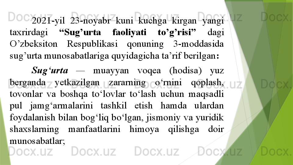 2021-yil  23-noyabr  kuni  kuchga  kirgan  yangi 
taxrirdagi  “Sug’urta  faoliyati  to’g’risi”  dagi 
O’zbeksiton  Respublikasi  qonuning  3-moddasida 
sug’urta munosabatlariga quyidagicha ta’rif berilgan :
S ug‘urta   —  muayyan  voqea  (hodisa)  yuz 
berganda  yetkazilgan  zararning  o‘rnini  qoplash, 
tovonlar  va  boshqa  to‘lovlar  to‘lash  uchun  maqsadli 
pul  jamg‘armalarini  tashkil  etish  hamda  ulardan 
foydalanish bilan bog‘liq bo‘lgan, jismoniy va yuridik 
shaxslarning  manfaatlarini  himoya  qilishga  doir 
munosabatlar;                 