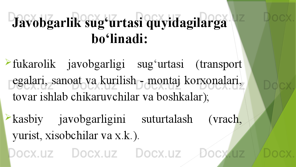 Javobgarlik sug‘urtasi quyidagilarga 
bo‘linadi:

fukarolik  javobgarligi  sug‘urtasi  (transport 
egalari,  sanoat  va  kurilish  -  montaj  korxonalari, 
tovar ishlab chikaruvchilar va boshkalar); 

kasbiy    javobgarligini    suturtalash    (vrach, 
yurist, xisobchilar va x.k.).                 