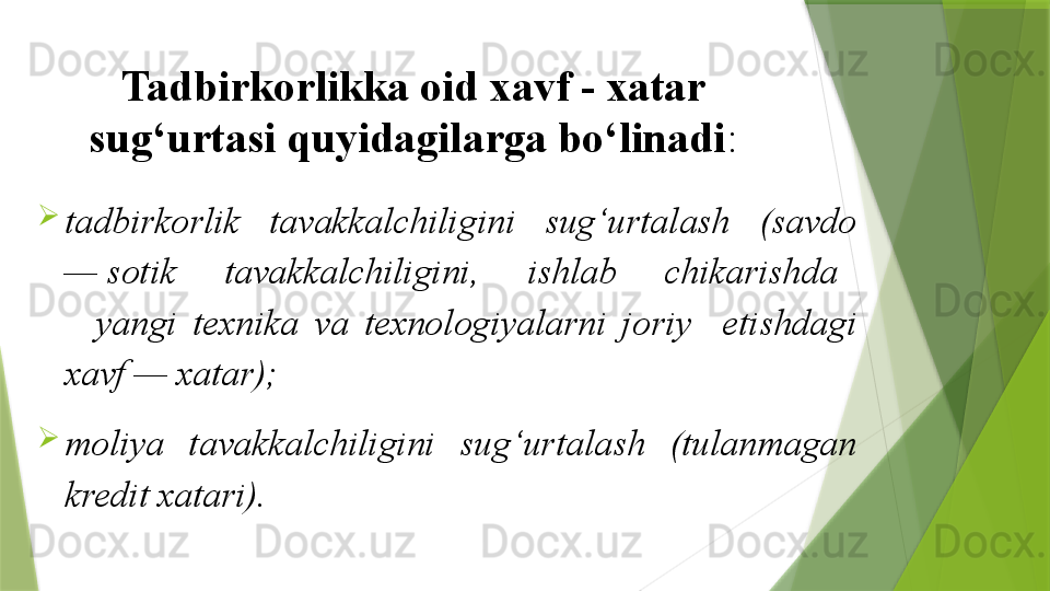Tadbirkorlikka oid xavf - xatar 
sug‘urtasi quyidagilarga bo‘linadi :

tadbirkorlik   tavakkalchiligini   sug‘urtalash   (savdo 
— sotik     tavakkalchiligini,     ishlab     chikarishda   
    yangi  texnika  va  texnologiyalarni  joriy    etishdagi 
xavf — xatar);

moliya  tavakkalchiligini  sug‘urtalash  (tulanmagan 
kredit xatari).                 