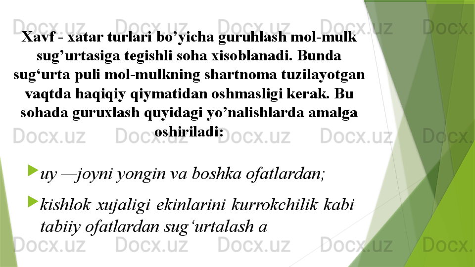 Xavf - xatar turlari bo’yicha guruhlash mol-mulk 
sug’urtasiga tegishli soha xisoblanadi. Bunda 
sug‘urta puli mol-mulkning shartnoma tuzilayotgan 
vaqtda haqiqiy qiymatidan oshmasligi kerak. Bu 
sohada guruxlash quyidagi yo’nalishlarda amalga 
oshiriladi:

uy —joyni yongin va boshka ofatlardan; 

kishlok  xujaligi  ekinlarini  kurrokchilik  kabi 
tabiiy ofatlardan sug‘urtalash a                 