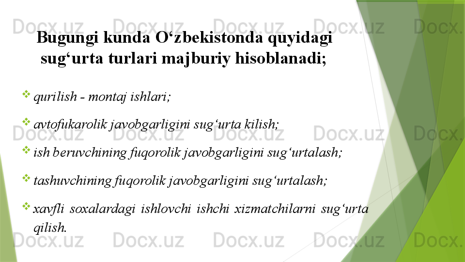 Bugungi kunda O‘zbekistonda quyidagi 
sug‘urta turlari majburiy hisoblanadi;
qurilish - montaj ishlari;            
avtofukarolik javobgarligini sug‘urta kilish;
ish beruvchining fuqorolik javobgarligini sug‘urtalash;
tashuvchining fuqorolik javobgarligini sug‘urtalash;
xavfli  soxalardagi  ishlovchi  ishchi  xizmatchilarni  sug‘urta 
qilish.