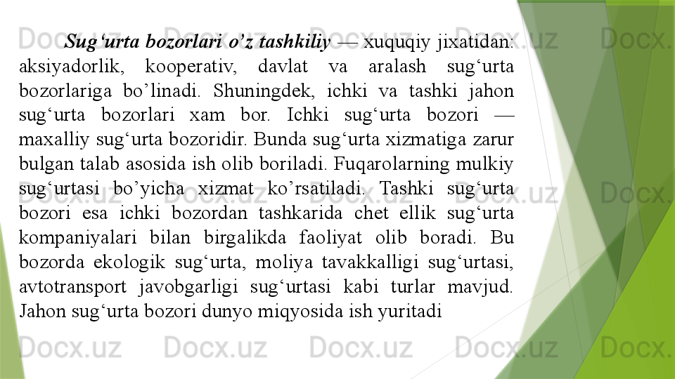 Sug‘urta bozorlari o’z tashkiliy  — xuquqiy jixatidan: 
aksiyadorlik,  kooperativ,  davlat  va  aralash  sug‘urta 
bozorlariga  bo’linadi.  Shuningdek,  ichki  va  tashki  jahon 
sug‘urta  bozorlari  xam  bor.  Ichki  sug‘urta  bozori  — 
maxalliy sug‘urta bozoridir. Bunda sug‘urta xizmatiga zarur 
bulgan talab asosida ish olib boriladi. Fuqarolarning mulkiy 
sug‘urtasi  bo’yicha  xizmat  ko’rsatiladi.  Tashki  sug‘urta 
bozori  esa  ichki  bozordan  tashkarida  chet  ellik  sug‘urta 
kompaniyalari  bilan  birgalikda  faoliyat  olib  boradi.  Bu 
bozorda  ekologik  sug‘urta,  moliya  tavakkalligi  sug‘urtasi, 
avtotransport  javobgarligi  sug‘urtasi  kabi  turlar  mavjud. 
Jahon sug‘urta bozori dunyo miqyosida ish yuritadi                 