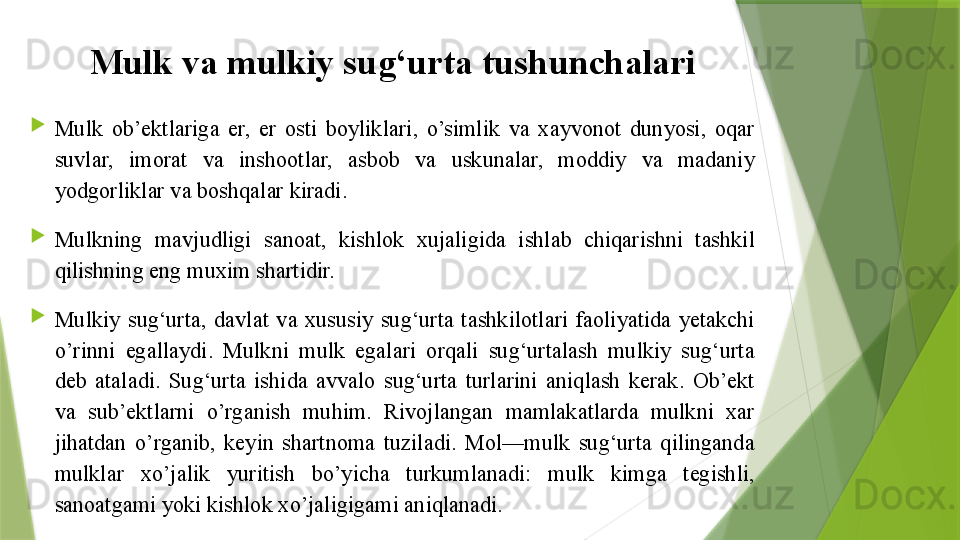 Mulk va mulkiy sug‘urta tushunchalari

Mulk  ob’ektlariga  er,  er  osti  boyliklari,  o’simlik  va  xayvonot  dunyosi,  oqar 
suvlar,  imorat  va  inshootlar,  asbob  va  uskunalar,  moddiy  va  madaniy 
yodgorliklar va boshqalar kiradi.

Mulkning  mavjudligi  sanoat,  kishlok  xujaligida  ishlab  chiqarishni  tashkil 
qilishning eng muxim shartidir.

Mulkiy  sug‘urta,  davlat  va  xususiy  sug‘urta  tashkilotlari  faoliyatida  yetakchi 
o’rinni  egallaydi.  Mulkni  mulk  egalari  orqali  sug‘urtalash  mulkiy  sug‘urta 
deb  ataladi.  Sug‘urta  ishida  avvalo  sug‘urta  turlarini  aniqlash  kerak.  Ob’ekt 
va  sub’ektlarni  o’rganish  muhim.  Rivojlangan  mamlakatlarda  mulkni  xar 
jihatdan  o’rganib,  keyin  shartnoma  tuziladi.  Mol—mulk  sug‘urta  qilinganda 
mulklar  xo’jalik  yuritish  bo’yicha  turkumlanadi:  mulk  kimga  tegishli, 
sanoatgami yoki kishlok xo’jaligigami aniqlanadi.                 
