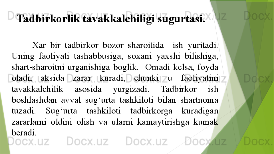 Tadbirkorlik tavakkalchiligi sugurtasi.
Xar  bir  tadbirkor  bozor  sharoitida    ish  yuritadi. 
Uning  faoliyati  tashabbusiga,  soxani  yaxshi  bilishiga, 
shart-sharoitni  urganishiga  boglik.    Omadi  kelsa,  foyda 
oladi,  aksida  zarar  kuradi,  chunki  u  faoliyatini 
tavakkalchilik  asosida  yurgizadi.  Tadbirkor  ish 
boshlashdan  avval  sug‘urta  tashkiloti  bilan  shartnoma 
tuzadi.  Sug‘urta  tashkiloti  tadbirkorga  kuradigan 
zararlarni  oldini  olish  va  ularni  kamaytirishga  kumak 
beradi.                 