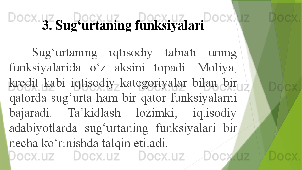 3. Sug‘urtaning funksiyalari
Sug‘urtaning  iqtisodiy  tabiati  uning 
funksiyalarida  o‘z  aksini  topadi.  Moliya, 
kredit  kabi  iqtisodiy  kategoriyalar  bilan  bir 
qatorda  sug‘urta  ham  bir  qator  funksiyalarni 
bajaradi.  Ta’kidlash  lozimki,  iqtisodiy 
adabiyotlarda  sug‘urtaning  funksiyalari  bir 
necha ko‘rinishda talqin etiladi.                 