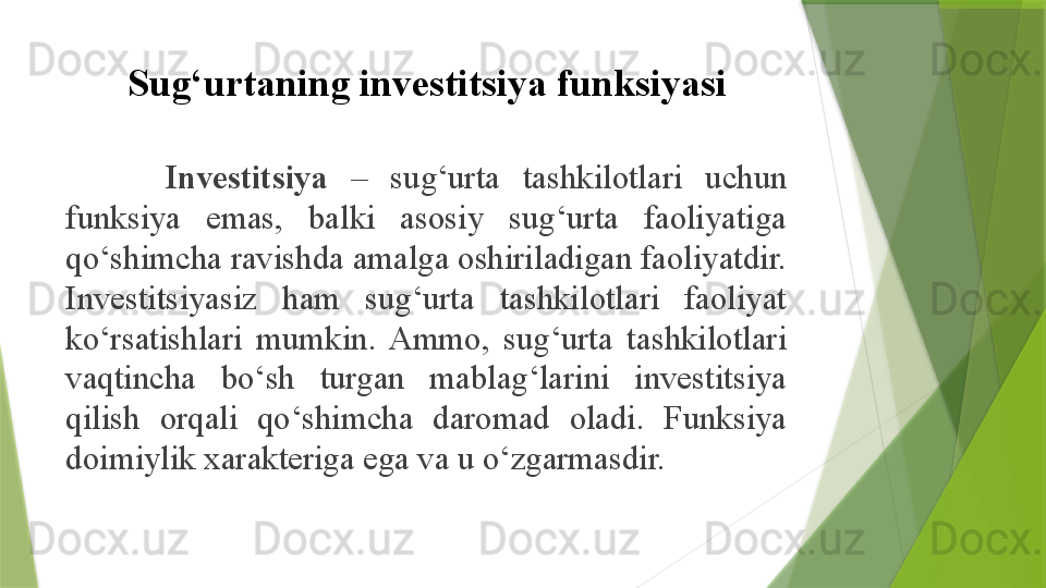 Sug‘urtaning investitsiya funksiyasi
  Investitsiya   –  sug‘urta  tashkilotlari  uchun 
funksiya  emas,  balki  asosiy  sug‘urta  faoliyatiga 
qo‘shimcha ravishda amalga oshiriladigan faoliyatdir. 
Investitsiyasiz  ham  sug‘urta  tashkilotlari  faoliyat 
ko‘rsatishlari  mumkin.  Ammo,  sug‘urta  tashkilotlari 
vaqtincha  bo‘sh  turgan  mablag‘larini  investitsiya 
qilish  orqali  qo‘shimcha  daromad  oladi.  Funksiya 
doimiylik xarakteriga ega va u o‘zgarmasdir.                 