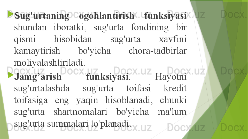 
Sug'urtaning  ogohlantirish  funksiyasi 
shundan  iboratki,  sug'urta  fondining  bir 
qismi  hisobidan  sug'urta  xavfini 
kamaytirish  bo'yicha  chora-tadbirlar 
moliyalashtiriladi.

Jamg’arish  funksiyasi .  Hayotni 
sug'urtalashda  sug'urta  toifasi  kredit 
toifasiga  eng  yaqin  hisoblanadi,  chunki 
sug'urta  shartnomalari  bo'yicha  ma'lum 
sug'urta summalari to'planadi.                 