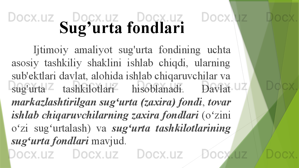 Sug’urta fondlari
Ijtimoiy  amaliyot  sug'urta  fondining  uchta 
asosiy  tashkiliy  shaklini  ishlab  chiqdi,  ularning 
sub'ektlari davlat, alohida ishlab chiqaruvchilar va 
sug'urta  tashkilotlari  hisoblanadi.  Davlat 
markazlashtirilgan sug urta (zaxira) fondiʻ ,  tovar 
ishlab chiqaruvchilarning zaxira fondlari  (o zini 	
ʻ
o zi  sug urtalash)  va 	
ʻ ʻ sug urta  tashkilotlarining 	ʻ
sug urta fondlari	
ʻ  mavjud.                 