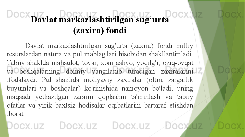 Davlat markazlashtirilgan sug‘urta 
(zaxira) fondi
Davlat  markazlashtirilgan  sug'urta  (zaxira)  fondi  milliy 
resurslardan  natura  va  pul  mablag'lari  hisobidan  shakllantiriladi. 
Tabiiy  shaklda  mahsulot,  tovar,  xom  ashyo,  yoqilg'i,  oziq-ovqat 
va  boshqalarning  doimiy  yangilanib  turadigan  zaxiralarini 
ifodalaydi.  Pul  shaklida  moliyaviy  zaxiralar  (oltin,  zargarlik 
buyumlari  va  boshqalar)  ko'rinishida  namoyon  bo'ladi;  uning 
maqsadi  yetkazilgan  zararni  qoplashni  ta'minlash  va  tabiiy 
ofatlar  va  yirik  baxtsiz  hodisalar  oqibatlarini  bartaraf  etishdan 
iborat                 