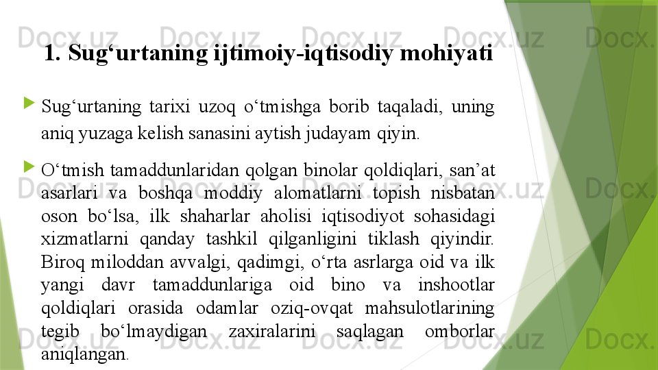 1.  Sug‘urtaning ijtimoiy-iqtisodiy mohiyati

Sug‘urtaning  tarixi  uzoq  o‘tmishga  borib  taqaladi,  uning 
aniq yuzaga kelish sanasini aytish judayam qiyin.

O‘tmish  tamaddunlaridan  qolgan  binolar  qoldiqlari,  san’at 
asarlari  va  boshqa  moddiy  alomatlarni  topish  nisbatan 
oson  bo‘lsa,  ilk  shaharlar  aholisi  iqtisodiyot  sohasidagi 
xizmatlarni  qanday  tashkil  qilganligini  tiklash  qiyindir. 
Biroq  miloddan  avvalgi,  qadimgi,  o‘rta  asrlarga  oid  va  ilk 
yangi  davr  tamaddunlariga  oid  bino  va  inshootlar 
qoldiqlari  orasida  odamlar  oziq-ovqat  mahsulotlarining 
tegib  bo‘lmaydigan  zaxiralarini  saqlagan  omborlar 
aniqlangan .                  
