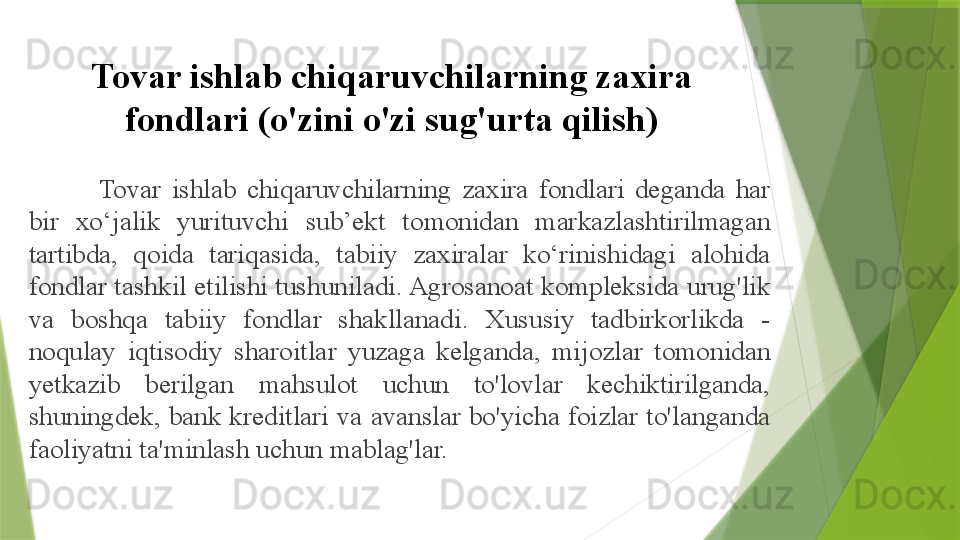 Tovar ishlab chiqaruvchilarning zaxira 
fondlari (o'zini o'zi sug'urta qilish)
Tovar  ishlab  chiqaruvchilarning  zaxira  fondlari  deganda  har 
bir  xo‘jalik  yurituvchi  sub’ekt  tomonidan  markazlashtirilmagan 
tartibda,  qoida  tariqasida,  tabiiy  zaxiralar  ko‘rinishidagi  alohida 
fondlar tashkil etilishi tushuniladi. Agrosanoat kompleksida urug'lik 
va  boshqa  tabiiy  fondlar  shakllanadi.  Xususiy  tadbirkorlikda  - 
noqulay  iqtisodiy  sharoitlar  yuzaga  kelganda,  mijozlar  tomonidan 
yetkazib  berilgan  mahsulot  uchun  to'lovlar  kechiktirilganda, 
shuningdek, bank kreditlari va avanslar bo'yicha foizlar to'langanda 
faoliyatni ta'minlash uchun mablag'lar.                 