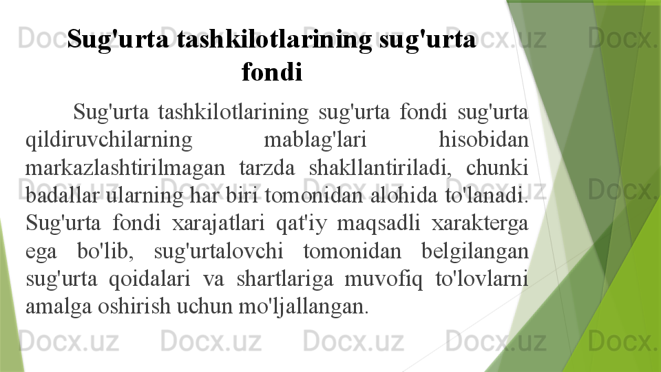 Sug'urta tashkilotlarining sug'urta 
fondi
Sug'urta  tashkilotlarining  sug'urta  fondi  sug'urta 
qildiruvchilarning  mablag'lari  hisobidan 
markazlashtirilmagan  tarzda  shakllantiriladi,  chunki 
badallar ularning har biri tomonidan alohida to'lanadi. 
Sug'urta  fondi  xarajatlari  qat'iy  maqsadli  xarakterga 
ega  bo'lib,  sug'urtalovchi  tomonidan  belgilangan 
sug'urta  qoidalari  va  shartlariga  muvofiq  to'lovlarni 
amalga oshirish uchun mo'ljallangan.                 