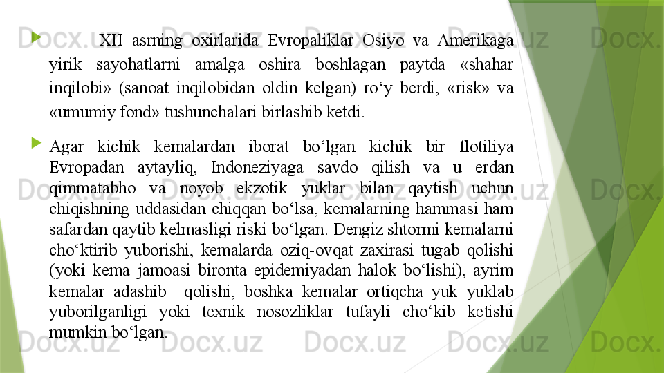 
XII  asrning  oxirlarida  Evropaliklar  Osiyo  va  Amerikaga 
yirik  sayohatlarni  amalga  oshira  boshlagan  paytda  «shahar 
inqilobi»  (sanoat  inqilobidan  oldin  kelgan)  ro‘y  berdi,  «risk»  va 
«umumiy fond» tushunchalari birlashib ketdi.

Agar  kichik  kemalardan  iborat  bo‘lgan  kichik  bir  flotiliya 
Evropadan  aytayliq,  Indoneziyaga  savdo  qilish  va  u  erdan 
qimmatabho  va  noyob  ekzotik  yuklar  bilan  qaytish  uchun 
chiqishning  uddasidan  chiqqan  bo‘lsa,  kemalarning  hammasi  ham 
safardan qaytib kelmasligi riski bo‘lgan. Dengiz shtormi kemalarni 
cho‘ktirib  yuborishi,  kemalarda  oziq-ovqat  zaxirasi  tugab  qolishi 
(yoki  kema  jamoasi  bironta  epidemiyadan  halok  bo‘lishi),  ayrim 
kemalar  adashib    qolishi,  boshka  kemalar  ortiqcha  yuk  yuklab 
yuborilganligi  yoki  texnik  nosozliklar  tufayli  cho‘kib  ketishi 
mumkin bo‘lgan.                 