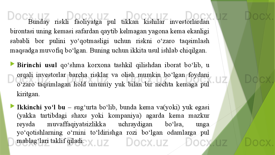 Bunday  riskli  faoliyatga  pul  tikkan  kishilar  investorlardan 
birontasi uning kemasi safardan qaytib kelmagan yagona kema ekanligi 
sababli  bor  pulini  yo‘qotmasligi  uchun  riskni  o‘zaro  taqsimlash 
maqsadga muvofiq bo‘lgan. Buning uchun ikkita usul ishlab chiqilgan.

Birinchi  usul  qo‘shma  korxona  tashkil  qilishdan  iborat  bo‘lib,  u 
orqali  investorlar  barcha  risklar  va  olish  mumkin  bo‘lgan  foydani 
o‘zaro  taqsimlagan  hold  umumiy  yuk  bilan  bir  nechta  kemaga  pul 
kiritgan.

Ikkinchi  yo‘l  bu  –  sug‘urta  bo‘lib,  bunda  kema  va(yoki)  yuk  egasi 
(yakka  tartibdagi  shaxs  yoki  kompaniya)  agarda  kema  mazkur 
reysda  muvaffaqiyatsizlikka  uchraydigan  bo‘lsa,  unga 
yo‘qotishlarning  o‘rnini  to‘ldirishga  rozi  bo‘lgan  odamlarga  pul 
mablag‘lari taklif qiladi.                 