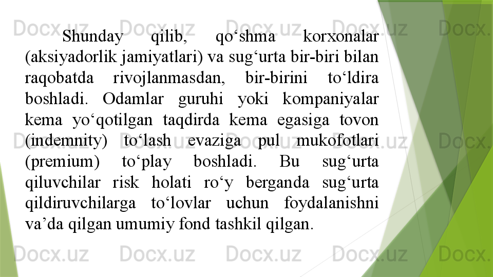 Shunday  qilib,  qo‘shma  korxonalar 
(aksiyadorlik jamiyatlari) va sug‘urta bir-biri bilan 
raqobatda  rivojlanmasdan,  bir-birini  to‘ldira 
boshladi.  Odamlar  guruhi  yoki  kompaniyalar 
kema  yo‘qotilgan  taqdirda  kema  egasiga  tovon 
(indemnity)  to‘lash  evaziga  pul  mukofotlari 
(premium)  to‘play  boshladi.  Bu  sug‘urta 
qiluvchilar  risk  holati  ro‘y  berganda  sug‘urta 
qildiruvchilarga  to‘lovlar  uchun  foydalanishni 
va’da qilgan umumiy fond tashkil qilgan.                 