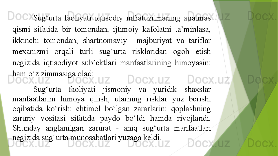 Sug‘urta  faoliyati  iqtisodiy  infratuzilmaning  ajralmas 
qismi  sifatida  bir  tomondan,  ijtimoiy  kafolatni  ta’minlasa, 
ikkinchi  tomondan,  shartnomaviy    majburiyat  va  tariflar 
mexanizmi  orqali  turli  sug‘urta  risklaridan  ogoh  etish 
negizida  iqtisodiyot  sub’ektlari  manfaatlarining  himoyasini 
ham o‘z zimmasiga oladi.
Sug‘urta  faoliyati  jismoniy  va  yuridik  shaxslar 
manfaatlarini  himoya  qilish,  ularning  risklar  yuz  berishi 
oqibatida  ko‘rishi  ehtimol  bo‘lgan  zararlarini  qoplashning 
zaruriy  vositasi  sifatida  paydo  bo‘ldi  hamda  rivojlandi. 
S h unday  anglanilgan  zarurat  -  aniq  sug‘urta  manfaatlari 
negizida sug‘urta munosabatlari yuzaga keldi .                 