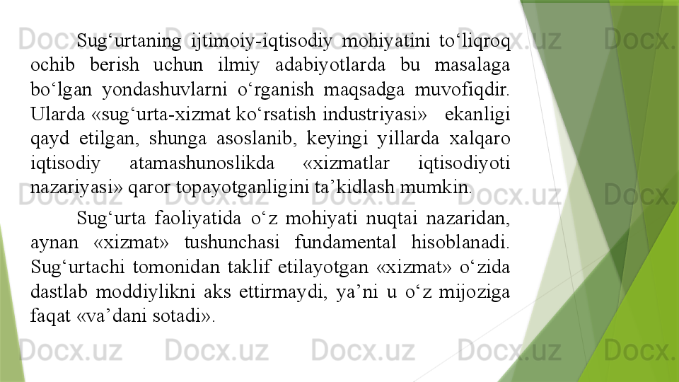 Sug‘urtaning  ijtimoiy-iqtisodiy  mohiyatini  to‘liqroq 
ochib  berish  uchun  ilmiy  adabiyotlarda  bu  masalaga 
bo‘lgan  yondashuvlarni  o‘rganish  maqsadga  muvofiqdir. 
Ularda «sug‘urta-xizmat ko‘rsatish industriyasi»   ekanligi 
qayd  etilgan,  shunga  asoslanib,  keyingi  yillarda  xalqaro 
iqtisodiy  atamashunoslikda  «xizmatlar  iqtisodiyoti 
nazariyasi» qaror topayotganligini ta’kidlash mumkin. 
Sug‘urta  faoliyatida  o‘z  mohiyati  nuqtai  nazaridan, 
aynan  «xizmat»  tushunchasi  fundamental  hisoblanadi. 
Sug‘urtachi  tomonidan  taklif  etilayotgan  «xizmat»  o‘zida 
dastlab  moddiylikni  aks  ettirmaydi,  ya’ni  u  o‘z  mijoziga 
faqat «va’dani sotadi».                 