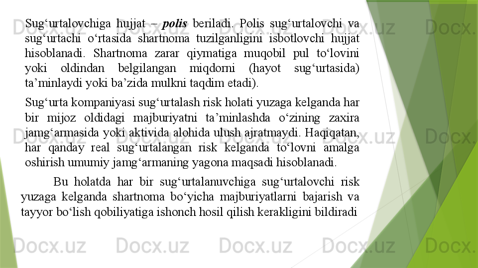 Sug‘urtalovchiga  hujjat  –  polis   beriladi.  Polis  sug‘urtalovchi  va 
sug‘urtachi  o‘rtasida  shartnoma  tuzilganligini  isbotlovchi  hujjat 
hisoblanadi.  Shartnoma  zarar  qiymatiga  muqobil  pul  to‘lovini 
yoki  oldindan  belgilangan  miqdorni  (hayot  sug‘urtasida) 
ta’minlaydi yoki ba’zida mulkni taqdim etadi).
Sug‘urta kompaniyasi sug‘urtalash risk holati yuzaga kelganda har 
bir  mijoz  oldidagi  majburiyatni  ta’minlashda  o‘zining  zaxira 
jamg‘armasida yoki  aktivida alohida  ulush ajratmaydi. Haqiqatan, 
har  qanday  real  sug‘urtalangan  risk  kelganda  to‘lovni  amalga 
oshirish umumiy jamg‘armaning yagona maqsadi hisoblanadi. 
Bu  holatda  har  bir  sug‘urtalanuvchiga  sug‘urtalovchi  risk 
yuzaga  kelganda  shartnoma  bo‘yicha  majburiyatlarni  bajarish  va 
tayyor bo‘lish qobiliyatiga ishonch hosil qilish kerakligini bildiradi                 