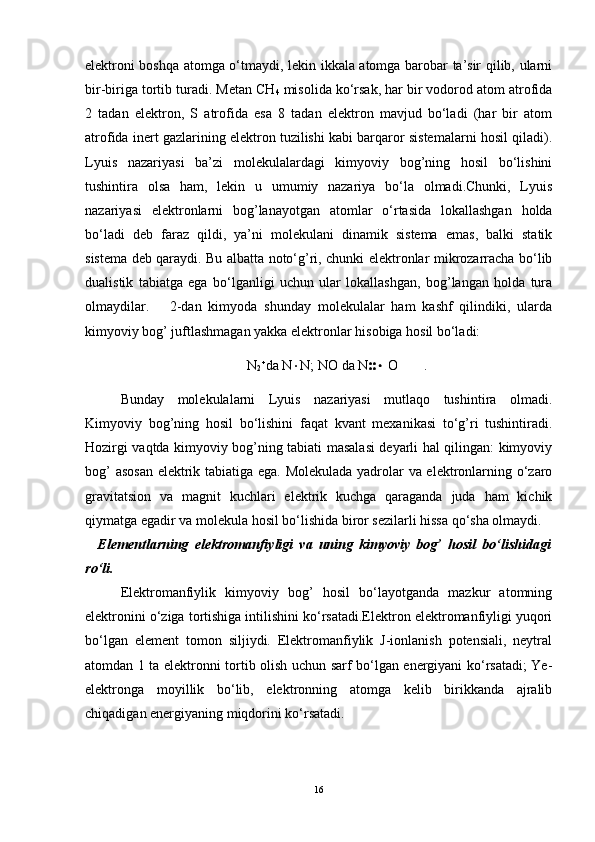 elektroni boshqa atomga o‘tmaydi, lekin ikkala atomga barobar ta’sir qilib, ularni
bir-biriga tortib turadi. Metan CH
4  misolida ko‘rsak, har bir vodorod atom atrofida
2   tadan   elektron,   S   atrofida   esa   8   tadan   elektron   mavjud   bo‘ladi   (har   bir   atom
atrofida inert gazlarining elektron tuzilishi kabi barqaror sistemalarni hosil qiladi).
Lyuis   nazariyasi   ba’zi   molekulalardagi   kimyoviy   bog’ning   hosil   bo‘lishini
tushintira   olsa   ham,   lekin   u   umumiy   nazariya   bo‘la   olmadi.Chunki,   Lyuis
nazariyasi   elektronlarni   bog’lanayotgan   atomlar   o‘rtasida   lokallashgan   holda
bo‘ladi   deb   faraz   qildi,   ya’ni   molekulani   dinamik   sistema   emas,   balki   statik
sistema deb qaraydi. Bu albatta noto‘g’ri, chunki elektronlar mikrozarracha bo‘lib
dualistik   tabiatga   ega   bo‘lganligi   uchun   ular   lokallashgan,   bog’langan   holda   tura
olmaydilar.       2-dan   kimyoda   shunday   molekulalar   ham   kashf   qilindiki,   ularda
kimyoviy bog’ juftlashmagan yakka elektronlar hisobiga hosil bo‘ladi:
N
2 
da N  N; NO da N   O .
Bunday   molekulalarni   Lyuis   nazariyasi   mutlaqo   tushintira   olmadi.
Kimyoviy   bog’ning   hosil   bo‘lishini   faqat   kvant   mexanikasi   to‘g’ri   tushintiradi.
Hozirgi vaqtda kimyoviy bog’ning tabiati masalasi deyarli hal qilingan: kimyoviy
bog’ asosan elektrik tabiatiga ega. Molekulada yadrolar va elektronlarning o‘zaro
gravitatsion   va   magnit   kuchlari   elektrik   kuchga   qaraganda   juda   ham   kichik
qiymatga egadir va molekula hosil bo‘lishida biror sezilarli hissa qo‘sha olmaydi.
    Elementlarning   elektromanfiyligi   va   uning   kimyoviy   bog’   hosil   bo‘lishidagi
ro‘li.
Elektromanfiylik   kimyoviy   bog’   hosil   bo‘layotganda   mazkur   atomning
elektronini o‘ziga tortishiga intilishini ko‘rsatadi.Elektron elektromanfiyligi yuqori
bo‘lgan   element   tomon   siljiydi.   Elektromanfiylik   J-ionlanish   potensiali,   neytral
atomdan 1 ta elektronni tortib olish uchun sarf bo‘lgan energiyani ko‘rsatadi; Ye-
elektronga   moyillik   bo‘lib,   elektronning   atomga   kelib   birikkanda   ajralib
chiqadigan energiyaning miqdorini ko‘rsatadi.   
16 
