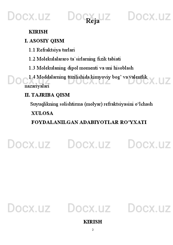 Reja
   KIRISH
I. ASOSIY QISM
1 .1 Refraktsiya turlari
1. 2  Molekulalararo ta`sirlarning fizik tabiati
1 . 3  Mol е kulaning dipol mom е nti va uni hisoblash
1 . 4  Moddalarning tuzilishida kimyoviy bog’ va valentlik 
nazariyalari
II. TAJRIBA QISM
  Suyuqlikning sоlishtirmа (mоlyar) rеfrаktsiyasini o‘lchаsh
     XULOSA
     FOYDALANILGAN ADABIYOTLAR  RO’YXATI
        
                                 
KIRISH
2 