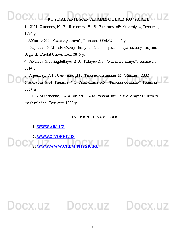                         FOYDALANILGAN ADABIYOTLAR RO’YXATI
1.   X.  U. Usmоnоv,  H .  R.  Rustamоv,  H .  R.  Rahimоv. «Fizik хimiya», Tоshkеnt,
1974 y.
2. Akbarov.X.I. “Fizikaviy kimyo”, Toshkent: O‘zMU, 2006 y.
3 .   Rajabov   X . M .   «Fizikaviy   kimyo»   fani   bo‘yicha   o‘quv - uslubiy   majmua .
Urganch  Davlat Universiteti, 2015 y.
4.  Akbarov.X.I., Sagdullayev B.U., Tillayev.R.S., “Fizikaviy kimyo”, Toshkent:, 
2014 y.
5. Стромберг А.Г., Семченко Д.П. Физическая химия. М.  “Химия” : 2002.
6.  Акбаров Х. И, Тиллаев Р. С, Саъдуллаев Б.У  “Физикавий химия” Тошкент,
2014 й
7.     K.B.Mishchenko,     A.A.Raudel,     A.M.Ponomauve   ”Fizik   kimyodan   amaliy
mashgulotlar” Toshkent, 1998 y
I N T E R N E T   S A Y T L A R I
1.  WWW.AIM.UZ
2.  WWW.ZIYONET.UZ
3.  WWW.    WWW.CHEM-PHYSIC.RU       
23 